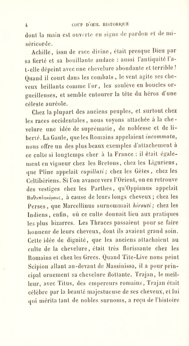 (loiil la main esl oiivi i la eii sigiie do iiardoii ol do nii- sericurdo. Achille, issu de race divine, ctail pres(jue Dieu par sa fierle el sa bouillante audace : aussi I’anliquiKi I’a- l-elle di^peint avecnne clicvelure abondanle el lerrible ! Qiiaiid il courl dans les combals , le venl agile ses cbe- veux brillanls coinme l or, les souleve en bolides or- gueillenses, el senible enlourer la lele dii hdros d une cdesle aurt^ole. Chez lapluparl des anciens peuples, el siirloul cliez les races occidenlales, nous voyons allach^e a la che- velnre une idee de supremalie, de noblesse el de li- berie. LaGaule, queles Roinains appelaienl inconwiata, nous olTre un des plus beaux exemples d’altachenient a ce cuke si longlemps cher a la France : il 6tail i^gale- nienl en vigueur chez les Brelons, cbez les Liguriens , que Pline appelail capillali; chez les Gdes , cbez les Gelliberiens. Si Ton avancevers I’Orienl, on en relrouve des vestiges chez les Parlhes, qu’Oppianus appelail BaG’JirXoxdfxou;, a causc de leurs longs cheveux; cbez les Perses, que Marcellinus surnoinniail hirsuti; chez les Indiens, enfin, oil ce culle donnail lieu aux praliques les plus bizarres. Les Thraces passaienl pour se faire bonueur de leurs cheveux, donl ils avaienl grand soin. Celle idee de dignile, que les anciens alladiaicnl au culle de la cbevelure, elail Ires florissanle chez les Uomains el chez les Grecs. Quand Tile-Live nous peint Scipion allanl au-devanl de Massinissa, il a pour prin- cipal orneinenl sa chevelure ilollanle. Trajan, le ineil- leiir, avec Tilus, des einpereurs roniains, Trajan elail celebre par la beauk inajeslueuse de ses cheveux, el lui qni inerila lanl de nohles surnonis, a recu de I’liisloire