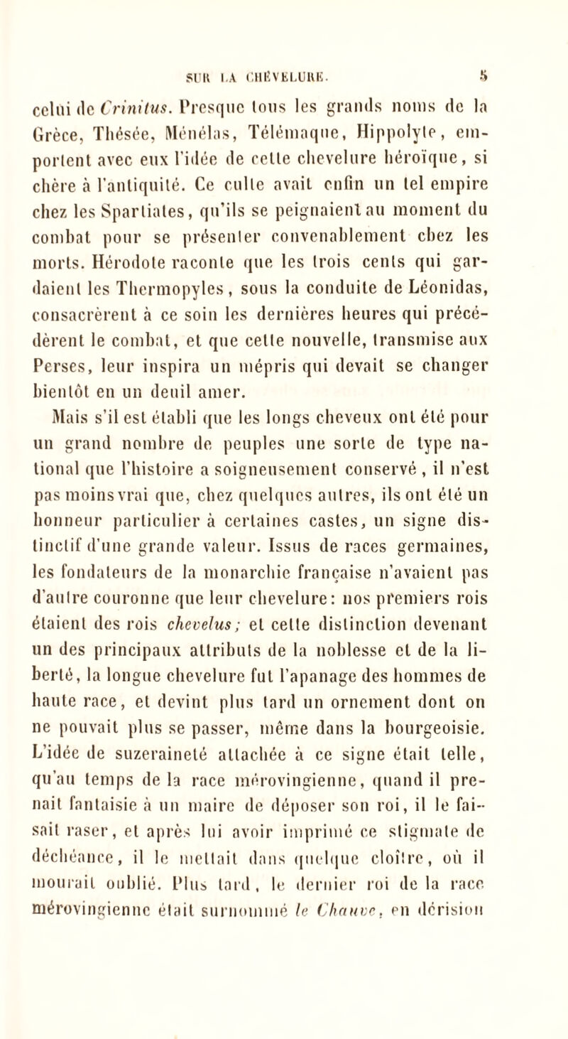 Sl'K I.A CHI'VtLUUK. •S cclui (Ic Crinitus. Prosqiic Ions les grands nonis do la Grece, Tin^see, Monelas, Teleniaqne, Hippolyte, ein- porleiit avec eiix I’idee de cclle chevelure lieroiqiie, si chere a I'anliquile. Ce mile avail ciifin un lei empire chez les Spartiates, qu’ils se peignaienl au moment du combat ponr se pr^senler convenablement cbez les morls. Herodole raconle que les Irois cents qui gar- daienl les Thermopyles, sons la conduile de Leonidas, consacrerenl a ce soin les dernieres beures qui pr^ce- derent le combat, el que celle noiivelle, Iransmise aux Perses, leur inspira un mepris qui derail se changer bienlot en un deuil amer. Mais s’il est elabli que les longs cbeveux ont ele pour un grand nombre de peoples une sorle de type na- tional que I’hisloire a soigneusement conserve , il n’est pas moinsvrai que, cbez quelqucs autres, ils ont ele un bonneur particulier a cerlaines castes, un signe dis- linclif d’nne grande valeur. Issus de races germaines, les fondaleurs de la monarchie francaise n’avaienl pas d’auire couronne que leur chevelure: nos premiers rois ^laienl des rois chevelus; el celle dislinclion devenanl un des principaux allribuls de la noblesse et de la li- berlti, la longue chevelure ful I’apanage des bommes de baule race, el devint plus lard un ornement donl on ne pouvait plus se passer, meme dans la bourgeoisie, L’idee de suzerainele allacbee a ce signe elait lelle, qu’au temps de la race uKU-ovingienne, (|uand il pre- nail fantaisie a un maire de deposer son roi, il le fai-- sail raser, el apres Ini avoir iniprime ce stigmale de declieance, il le mellait dans (|nel(iue cloilre, oil il mourail onblie. Plu5> lard, le dernier roi de la race m^rovingienne elait suriiomiiie le Chnute, en derision