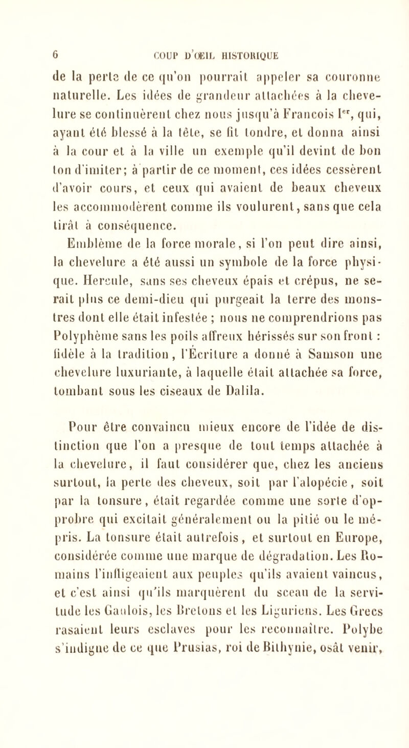 (le la perlG de cc (|n’oii pourrail appeler sa coiironiie iialiirelle. Les i(l(5es tie grandeur altacliees a la clieve- liire se contiiuierenl chez nous jiis(iu’a Francois 1, qui, ayanl bless^ a la tele, se (il loinlre, el donna ainsi a la cour el a la ville un exeniple qu’il devint de bon Ion d'imiter; a parlir de ce moment, ces idees cesserenl d’avoir coiirs, et ceux qni avaienl de beaux cheveiix les accommoderent comme ils voulurenl, sans qne cela liral a consequence. Embleme de la force morale, si Ton pent dire ainsi, la cheveinre a aussi un symbole de la force physi- que. Hercule, sans ses clieveux epais el crepus, ne se- rail pins ce demi-dieu qui purgeail la lerre des mons- Ires donl elle (5tail infeslee ; nous ne comprendrions pas Polypheme sans les poils alfreiix berisses sur son fronl: lidele a la tradilion, TEcriture a donne a Samson une chevelure luxurianle, a laquelle etail allacbee sa force, lombanl sous les ciseaux de Dalila. Pour elre convaincu mieux encore de I’idee de dis- linclion que Ton a presque de loul temps allacbee a la chevelure, il faul considerer que, chez les anciens surloul, ia perle des clieveux, soil par I’alopecie, soil par la lonsure, elait regard^e comme une sorle d’op- probre qui excilail generalemenl ou la pilie ou le me- pris. La lonsure t^lail autrefois, el surloul en Europe, consideree comme une marque de degradalion, Les Ro- mains rinlligeaicnl aux pcuples qu’ils avaienl vaincus, el c’csl ainsi (jn’ils mar(|uerenl du sccau de la servi- lude les Gaiilois, les llrelons el les Ligurieus. Les Grecs rasaienl leurs esclaves pour les reconnailre. Polybe s’indigue de ce que Prusias, roi deBilhynie, osal venir,