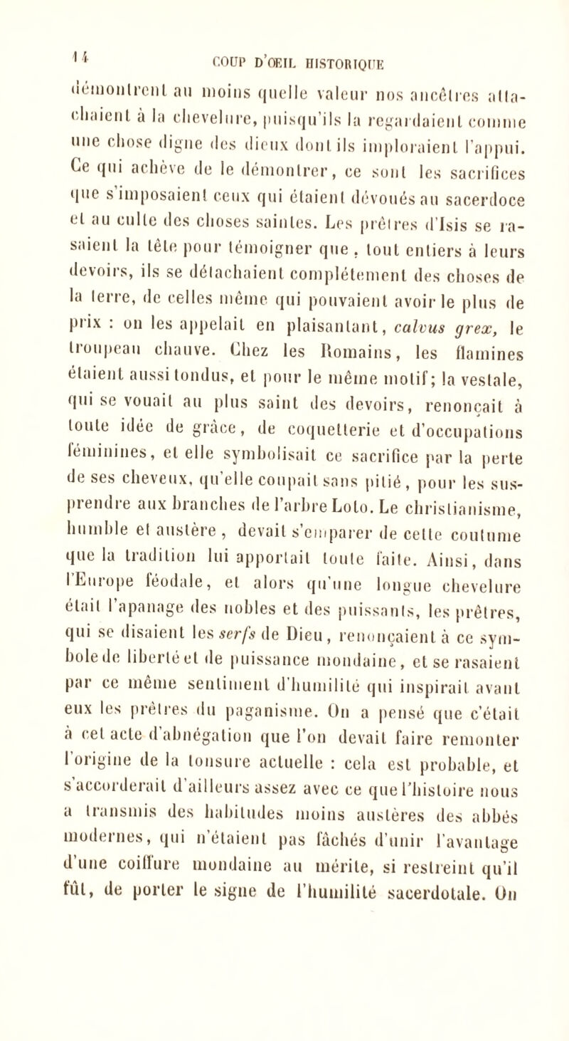 ' ' (:OUP D’OEIL HISTORIOf'E (leiiioiilrciil an nioiiis (|iielle valeur nos aiicolios alla- (‘liaiciil a la clieveliirc, imisqu’ils la rei^aidaieiil coiiinie line chose digue dcs dieiix doni, ils iniploiaienl ra|i|nii. Ce (jiii aclnhe de le denionlrcr, ce soul les sacrifices qiie s iniposaienl ceiix qui elaienl devoiiesan sacerdoce cl an cnite dcs clioses sainles. Les preires d Isis se ra- saienl la lele pour leinoigner qiie , lout enliers a Icurs devoirs, ils se d^lachaienl coinplelenienl des clioses de la lerre, de celles ineine qui pouvaienl avoir le plus de prix : on les appelail en plaisanlant, cahus grex, le Iroiipeaii cliaiive. Chez les Uomains, les llamines elaient aussi londus, el pour le inline molif; la veslale, qiii se vouail an plus saint des devoirs, renoncait a loule idee de grace, de coquelterie et d’occnpations leininines, el elle syniholisait ce sacrifice par la |)erle de ses cheveiix, qu’elle coupail sans piiiii, pour les sus- piendie aiixhianches de 1 ai'bre Lolo. Le chi'islianisnie, huinhie el austere , devail s eiuparer de celle coulunie que la Iradilion lui apportail loule i'aile. Ainsi,dans ILiiiope feodale, el alors qii une lont>ue chevelure elail 1 apanage des nobles et des piiissanls, les preires, qni se disaient \es serfs {\e Dieu, reuoncaienl a ce syui- bolede liberleelde puissance inondaine, else rasaienl par ce nienie senliuienl d huniilile qni inspirail avaiil eux les preires dn paganisiue. On a pens6 que c’tdail a cel acte d ahnegalion que Ton devail faire renionler 1 origine de la tonsure aclnelle : ccla esl probable, et s accorderail d ailleui's assez avec ce que I’liisloire nous a Iransinis des habilndes inoins ansleres des abbes modernes, qui n’elaienl pas faches d’nnir ravaiilage d’nne coillnre inondaine an merile, si reslreinl qn’il tut, de porter le signe de riiuinilile sacerdolale. On