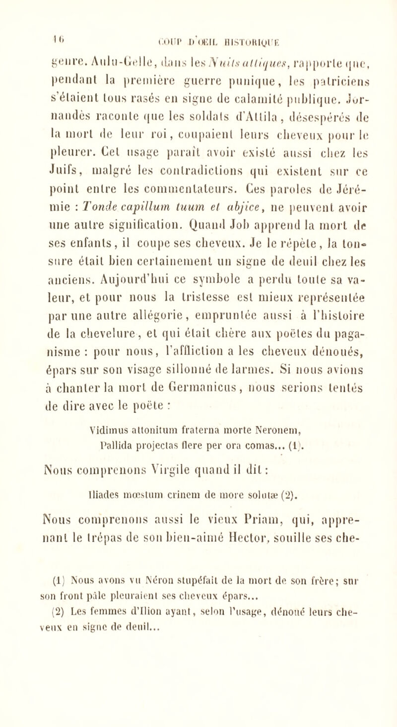 (om- d'okii. iiisioiuoi'r, ^•Mire, Aiilii-lirlk', dims les y it iis ttlllijurs, i';i jiporlc (pio, pendnnl la iiremicre gtieiTC piiiii(nie, les palriciens s’t^laienl Ions rases en sigiie de calaiuilc piibliqiie. Jur- naiides racoiile (|ue les soldals d’Allila, descsperes de la inorl de leur roi, coupaieiil lenrs clieveiix pour 1(! pleurer. Cel usage jjarail avoir exisle aussi cliez les Juifs, malgre les coiilradiclioiis qui exislenl siir ce poiiil enlre les coiniuenlaleurs. Ces paroles do Jere- niie : Tonde capillum tuum et abjice, iie j)euvcnl avoir line aulre signilicalion. Qiiand Job appreiid la morl de ses enfanls, il coupe ses cheveiix. Je Ic 1‘epele, la loii-> sure (ilail bien cerlaiiiement lui signe de deuil cbez les anciens. Aujourd’hui ce symbole a perdu loule sa va- leur, el pour nous la Irislesse esl iiiieux represeiike par line aulre aliegorie, emprunlee aussi a riiisloire de la chevelure, el qui elail cbere aux potiles dti jiaga- nisme : pour nous, raflliclion a les cbeveux denoues, ^pars sur son visage sillonne de larnies. Si nous avions a clianlerla morl de Germaiiicus, nous serious leules de dire avec le poele : Vidimus altonitum fraterna morte Neronem, Pallida projectas flere per ora comas... (1;. Nous comprcnons Virgile quand il dil; lliades mcesliim crineni de more soliUaj(2). Nous comprenons aussi le vieux Priam, qui, appre- nanl le Irdpas de sou bien-aime Heclor, souille ses che- (1) Nous avoiis vu Neroii slupt^fail de la morl de son fri^re; sur son front pfde plcuraienl ses clicvcux i^pars... (2) Les femmes d’llion ayanl, selon I’usage, dibioiie lenrs clie- veux en signe de deuil...