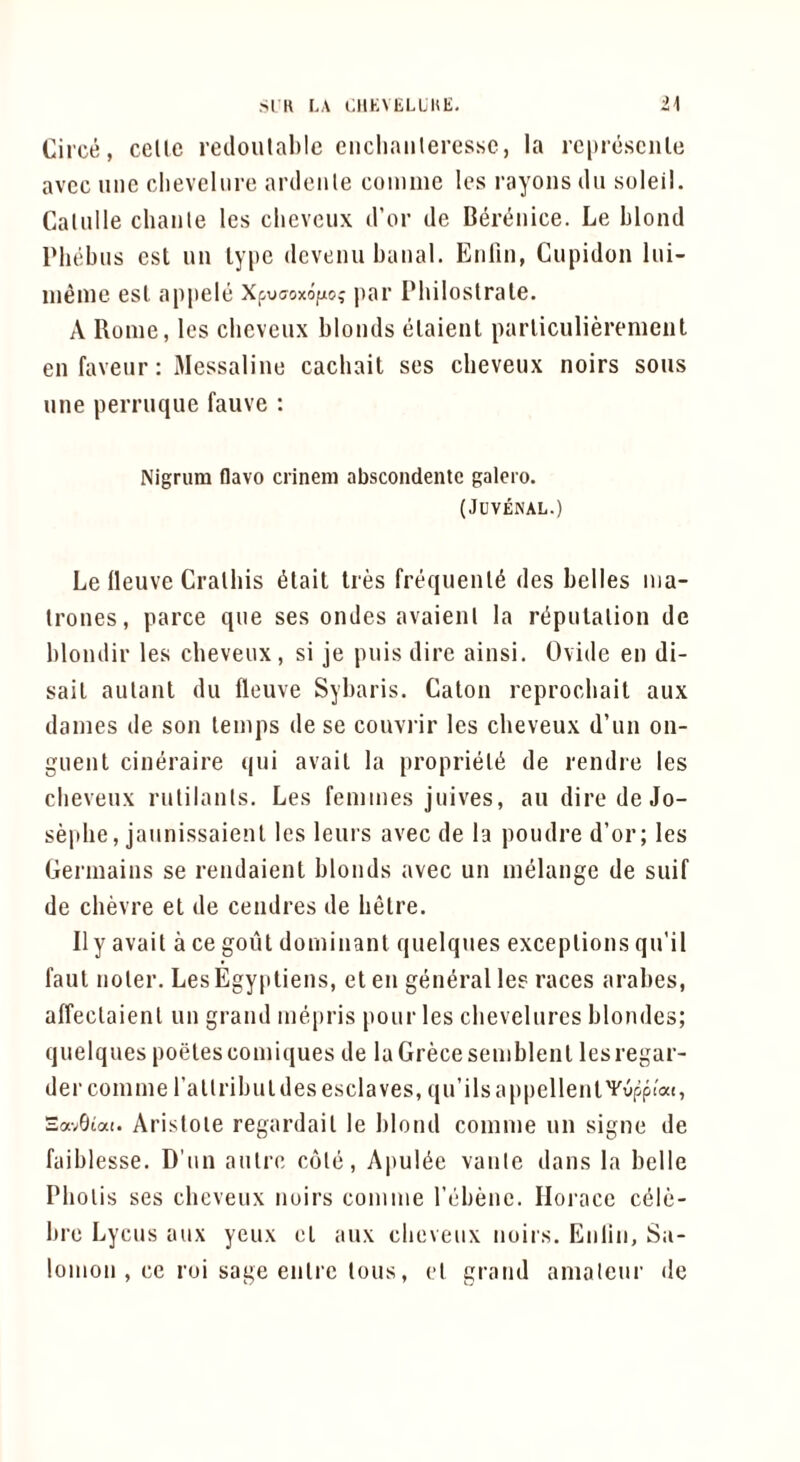 Ci rce, celle redoulabic ciicliaiileressc, la re[)rcsciilc avcc line clievelnre arilenle coinnie Ics rayons iln suleil. Calnlle cliante les clievcnx d’or de Deri^nice. Le blond Pluibns cst nn ly|ic dcvenu banal. Enlin, Ciipidon Ini- ineine esl appele Xpuffoxopo? par Pbiloslrale. A Rome, les cbeveux blonds elaient parliculierement en favenr: Messaline cachait ses cbevenx noirs sous line perruque fauve : Nigrum flavo crinem abscoiidentc galero. (Juvenal.) Le lleuve Cralbis 6tait ties frequents des belles nia- trones, parce qne ses ondes avaienl la ri^pnlalion de blondir les cbevenx, si je puis dire ainsi. Ovide en di- sail aulanl dii fleuve Sybaris. Galon reprocbail aux dames de son lemps de se convrir les cbeveux d’lin on- giienl cineraire (|ui avail la proprielti de rendre les cbeveux rulilanls. Les femmes jnives, au diredeJo- seplie, jaiinissaienl les leurs avec de la poiidre d’or; les Germains se rendaienl blonds avec un melange de suif de cbevre el de cendres de belre. II y avail a ce goiil dominanl quelques exceplions qu’il faul noler. LesEgy|itiens, el en general les races arabes, affeclaienl un grand mepris pour les cbevelurcs blondes; quelques poelescomiques de laGrecesemblenl lesregar- der comme rallribuldesesclaves, qu’ilsappellenlYyppiat, HavGiai. Ai’islole regai’dail le blond comme un signe de faiblesse. D’un autre cole, Apul^e vanie dans la belle Pbolis ses cbeveux noirs comme rebene. Horace c61e- bre Lyciis aux yeiix cl aux cbeveux noirs. Enlin, Sa- lomon , ce roi sage enlre Ions, cl grand amateur de