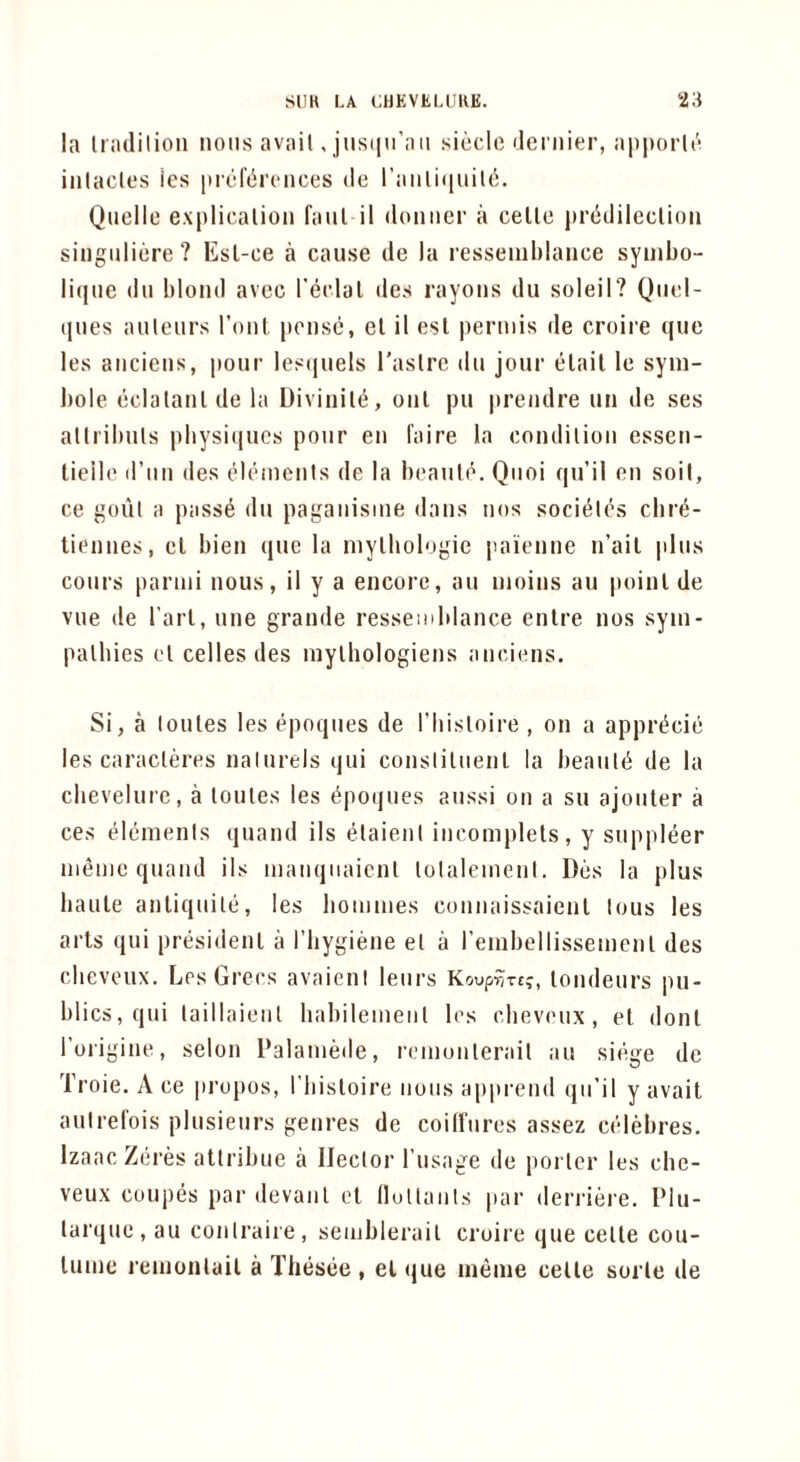 la liiulilioii MOHS avail. jusiiu’aii sicclc ilei nier, apporlr inlacles ies picfiironces de I’aMliiiuiU';. Quelle expliealiou faul il domier a celle prddilecliou singiiliere ? Esl-ee a cause de la resseMihlanee symbo- lique dll blond avcc reelal ties rayons du soleil? Qtiel- qnes auteurs rout ponsc, el il esl perniis de croire que les anciens, pour les(|uels I'aslre du jour etait le sym- bole eclatanl de la Divinile, onl pu prendre un de ses allribuls physiques pour en faire la condition essen- tieile d’lin des (.Meinenis de la beanie. Qnoi qu’il en soil, ce gout a pass^ du paganisine dans nos socieles cbr^- tiennes, cl bien que la niylbologie paienne n’ail plus cours pariiii nous, il y a encore, an inoins au poinl de vue de I’arl, nne grande ressemblance enlre nos syin- palbies el cellesdes niylhologiens anciens. Si, a loules les epoqnes de I’liistoire , on a apprt^cie les caracleres nalurels qui consliluenl la beantd de la cbevelurc, a lonles les dpoques aussi on a su ajouler a ces elements quand ils elaieni ineomplels, y suppleer niemc quand ils mauqiiaicnl lolalenienl. Dos la plus haule anliquile, les lioiiimes conuaissaienl tons les arts qui presidenl a I’bygiene el a rembellissemenl des clicvoux. Les Grees avaieni leurs Ko^prnc;, londeurs pu- blics, qui taillaieul babileiueiil les clieveux, el donl rorigine, selon Palamede, reiuonlerail an siege de Troie. A ce propos, I’bisloire nous apprend qu’il y avail autrefois plusieurs genres de coilfures assez celMires. Izaac Zei-es atlribue a Hector I’usage de porter les che- veux coupes par devanl el (lullauls par derriere. Plu- larquc , au conlraiie, seiublerail croii e que celle cou- lume renionlail a Tliesee , el que meme celle sorle de