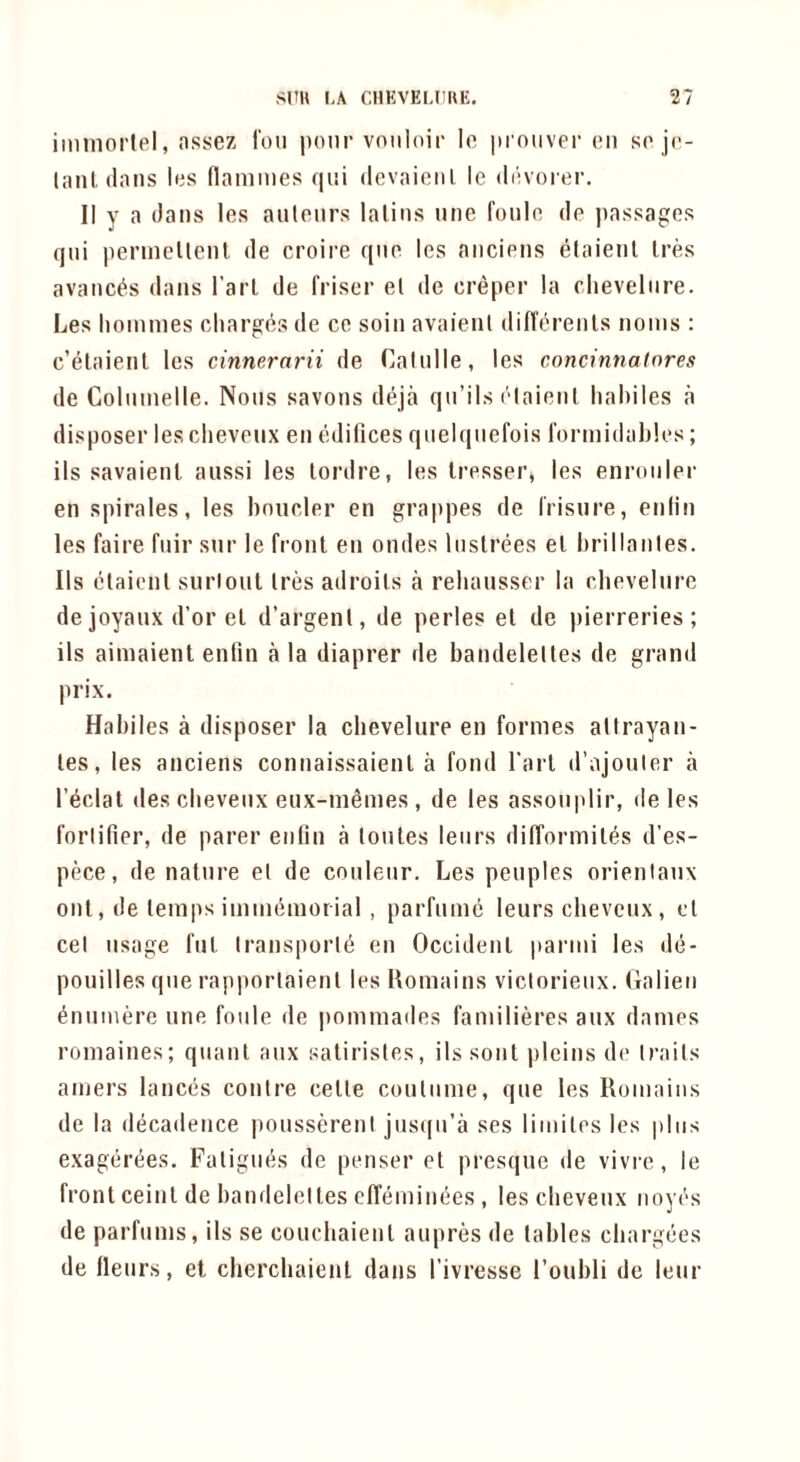 iminortel, nssez I'ou pour voiiloir lo |»i'ouver on so jc- lanl (Inns his (lammes qiii devaienl le dihoitir. II y a dans les anlonrs lalins nne fonlo, do ))assag:(}s qui pennellent de croire qno les ancions elaienl Ires avanc^s dans I’arl de friser el de creper la clievelnre. Les homines odiar^(?s de ce soin avaient dint^renls noms : c’elaienl les cinnernrii de Calnlle, les concinnatores de Colnnielle. Nous savons deja qn’ils ('laienl haliiles a disposer les chevonx en (’difices qnelqnefois formidahles; ils savaienl. anssi les lordre, les Iresser, les enronler en spirales, les houeler en gra|)pes de I'risnre, enlin les faire fnir snr le front en ondes Instrees el hrillanles. Ils (Elaienl surloul Ires adroils a rehansser la clievelnre de joyanx d’or el d’argenl, de perles el de pierreries; ils aimaient enlin a la diaprer de bandeleltes de grand prix. Habiles a disposer la clievelnre en formes altrayan- les, les anciens connaissaienl a fond I'arl d’ajonler a I’eclat (les clievenx enx-memes , de les assonplir, deles forlifier, de parer enlin a lonles lenrs difforiniles d'es- pece, de nature el de conlenr. Les peuples orienlanx out, de temps imnmmorial , parfiiiiK) lenrs clievenx, el cel usage fnl Iransport^ en Occident parmi les d(3- ponilles qne rapportaient les Komains viclorienx. Galien ^nnmere nne foiile de pommades familieres anx damos romaines; quant anx salirisles, ils soul picins do trails amers lanccis conire celle contiime, qne les Romaiiis de la diicadence ponssereni jnsqn’a ses limilos les plus exagcirees. Fatigues de ponser ot presqne de vivrc, le front ceinl de bandeleltes clTiimiimes , les clievenx iioyi's de parfnms, ils se concliaienl anpres de tables cliargiies de llenrs, et chercbaienl dans I’ivresse I’onbli de lenr