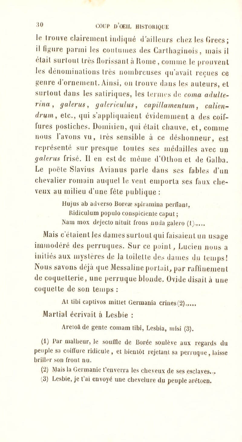 COUP d’oI'IC HISTOHiyCE Ip II’oiivc claireinciil iii(li(|ue <raillciirs clipz les Grecs; il fij,'iire parmi les coiiliiiiies des Carlliaj'iiioi.s, iiiais il clail siirloiil Ires llorissaiil a Uoiiie, coiiiiiie le pioiiveiit les (leiioiniiialioiis Ires iioiiibreiises qii’avail recues ce ^eiire d’ornemeiil. Aiiisi, on Iroiive dans les auleiirs, el snrlonl dans les satiriqiies, les lei nies de coma adulle- rina, galerus, yalericulus, capillumenlum, calien- drum, elc., (|ui s’appliiiiiaient evideinnient a des coif- fures posliches. Doiniiien, qiii elail cliaiive, et, coniine nous I’avons vu, Ires sensible a ce di^shonneur, est nipresente sur presque tonles ses inedailles avec un galerus fris(5. II en est de ineine d’Otbon et de Galba. Le poele Slavius Avianus parle dans ses fables d’un cbevalier romain auquel le vent eniporla ses faux cbe- veux au milieu d’une fete publique ; Hujus ab adverso Borese spiramina perllani. hidiculum popiilo conspiciente caput; Nam inox dejecto nituit frons inula galero (1^^ Mais c elaienl les dames sur lout qui faisaien I un usage immodere des perruques. Sur ce point, Lucien nous a inilies aux mysleres de la loilelle des dames du lemps! Nous savons deja que Messaline purlail, par raflinemenl de coquellerie, une [lerruque blonde. Ovide disail a une coquette de son temps : At tibi captivos mittet Germania crines(2) iMarlial (icrivait a Lesbie : Areioade gentc comam tibi, Lesbia, inisi (3). (1) Par Qiaibeur, le soulllc de Bor^e soul^ve aux regards du people sa coilluie ridicule , et bicutot rejetant sa perruqiie, laisse briller son front lui. (2) Mais la Gerinanie t’enverra les cheveux de ses esclaves...