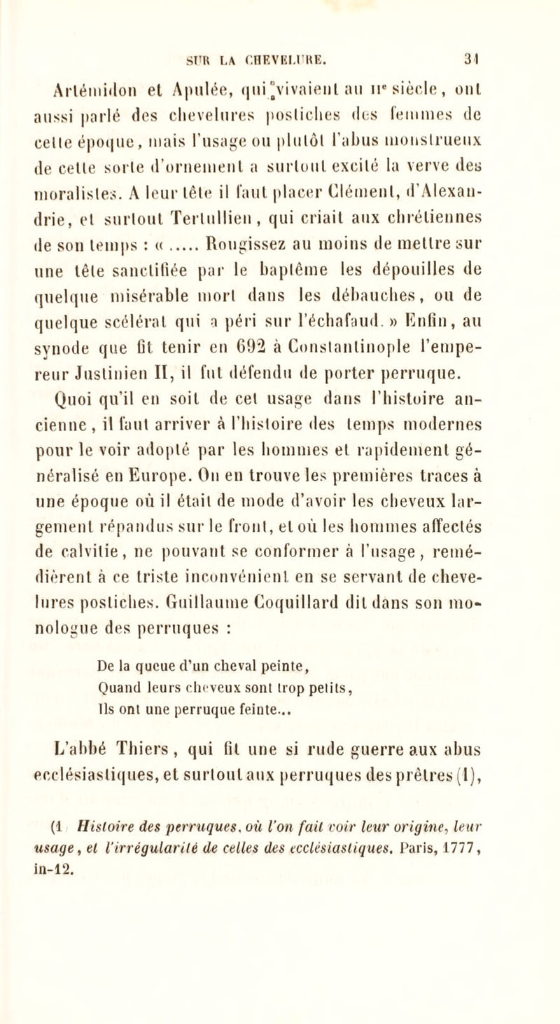 Ai‘l»^iiii<lon et Apulee, (|ui“vivaioiil an irsiecle, onl. aiissi parle des clieveliires posliclies dus reimnes de celle epo(|iie, mais I’usaife on pliilot Tabus iiioiislrueiix de celte sorle d’orneinenl a surlonl excile la verve des nioralisles. A leur lete il laul placer Clf^nieiil, d’Alexaii- drie, el surlonl Terlullieu, qui criail aux clirelieunes de son leinps : « Rouijissez au moins de mellre sur line tele sanclitii^e par le bapleme les depoiiilles de qnelqne miserable niorl dans les d^bancbes, on de qnelqne sccMeral qni a p^ri snr T^cbafaud. » Enfin, au synode qne Gt tenir en G92 a Conslanlinofile Tenipe- renr Jnslinien II, il fnl di^fendn de porter perrnqne. Qnoi qu’il en soil de cel nsasfe dans Tbistoire an- cienne , il I’anl arriver a Tbistoire des leinps modernes pour le voir adopte par les boinines el rapideinenl g^- n^ralise en Europe. On en Irouve les premieres traces a line epoqne on il i^tail de inode d’avoir les cbeveux lar- geinenl repandns snr le front, el on les homines affecles de calvilie, ne ponvant se conformer a Tnsage, reme- dierent a ce Irisle inconvenienl en se servant de cheve- Inres posliclies. Gnillanme Coquillard dil dans son mo- nologue des perrnqnes : De la queue d’un cheval peinte, Quand leurs clieveux soul irop pelits, lls onl une perruque felnte... L’abb^ Thiers, qui fil une si rude guerre aux abus ecclesiasliques, et surtout anx perrnqnes des prelres (I), (1 Hisloire des perruques, oil Von fail voir leur origine^ leur usage, el Virregularile de celles des ecclesiasliques. Paris, 1777, in-12.