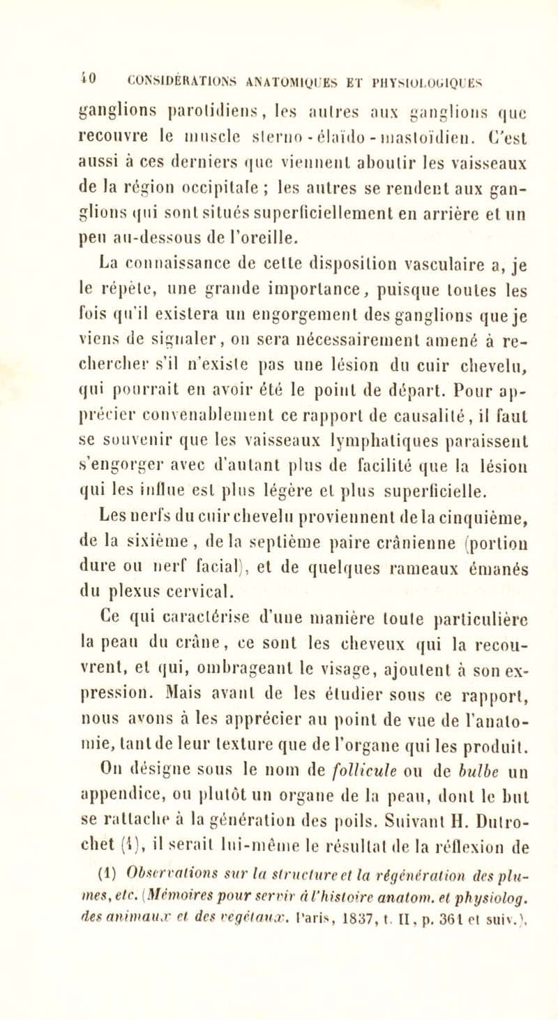 ganglions parolidiens, les anlres aux ganglions (|ue reconvre le iiinscle slerno - elaido - niasloi'dion. C'esl aiissi a ces derniers <ino viennenl aboulir les vaisseaux (le la region occipitale ; les antres se rendent aiix gan- glions (|ni sonl sillies supcriiciellement en arriere et nn pen aii-dessous de I’oreille. La connaissance de cetle disposition vasculaire a, je le repele, une grande importance, puisque loules les fois qn’il existera un engorgement des ganglions queje viens de signaler, on sera micessairemenl anient a re- clierclier s’il n’exisle pas une liision dn cuir clieveln, qni ponrrait en avoir ete le point de de^part. Pour ap- preeier convenablemenl ce rapport de causalile, il faut se souvenir que les vaisseaux lymplialiques paraissent s’engorger avec d’autant plus de facilite que la lesion qui les inline esl plus legere el plus superlicielle. Les nerl's du cuir chevelu proviennent de la cinquieme, de la sixieme , de la seplieme paire cranienne (portion dure on nerf facial), et de quelques rameaux (5man^s du plexus cervical. Ce qui caracl(5rise d’une maniere loute particulierc la peau du crane, ce sont les cheveux qui la recou- vrent, el qui, ombrageanl le visage, ajoutenl a son ex- pression. Mais avanl de les Windier sous ce rapport, nous avons a les apprecier au point de vue de I’analo- mie, lanlde leur lexlure que de I’organe qui les prodiiil. On designe sous le nom de follicuh ou de hulbe un appendice, ou |)lut6t un organe de la peau, doul le but se ratlacbe a la gt^miration des polls. Suivanl H. Dulro- chet (i), il serail lui-menie le resullal de la rtdlexion de (1) Obseri'alio7}s stit' la sliitclurect la rigcueralion des plu- mes, etc. (Mnnoires pour serrir d I’hislolre anatom, el physiolog. des aniniau.r et des regetaua'. I'aris, 1837, t. II, p, 361 et suiv.y