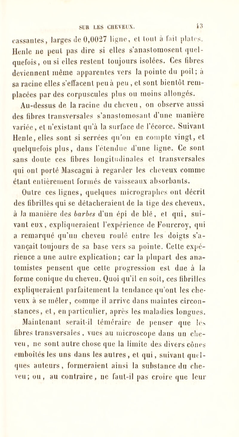 SUU LE6 CUEVlilX. i:? cassanles, larges ile 0,0027 ligiie, el loiil a I'iiil plalcs. Henle iie peul pas dire si elles s’anaslonioseiK (|uol- quefois, on si dies reslcnl loujonrs isoldcs. Ces lihres devieiinenl inenie appareiilcs vers la poinle dii poil; a sa raciiie elles s’elTaceiil peu ii pen , el sent bienlol reiii- placties par des corpiiscules plus on nioins allonges. Au-dessus de la raciiie diiclieveii, on observe anssi des fibres Iraiisversales s’anasloniosaiil d’niie nianid’e variee, el n’exislanl qii’a la snrl'ace do I’ticorce. Suivaiil Henle, elles sont si serrees qn'on en eoinple vingt, el ijuelqnel'ois pins, dans I’elendne d’nne ligne. Ce soul sans doule ces libres longilndinales el li'ansversales qni on I porle Mascagni a regarder les cbeveux comme elanl enlid’enienl 1‘ornies de vaisseanx absorbanls. Onlre ces lignes, qnelqnes microgr:ip!i('s onl decril des fibrilles qui se delacberaienl de la lige des cbeveux, a la maniere lies barbes d’un epi de ble, el qni, sni- vanl eux, expliqneraienl rexperience de Fourcroy, qni a remarque qn’nn cheveu ronb* enlre les doigts s’a- vancail lonjours de sa base vers sa poinle. Celle expe- rience a une autre explicalion; car la pluparl des ana- lomisles pensenl que celle progression esl due a la I'orrne conique du cheveu. Quoi qu’il en soil, ces fibrilles expliqneraienl parfaileinent la tendance qn’ont les cb.e- venx a se inder, comme il arrive dans mainles circon- slances, el, en parliculier, apres les maladies longues. Maintenanl serail-il lemd’aire de penser que !e> fibres Iraiisversales. vues au niicrosco|)e dans un che- ven, ne sonl aulre chose que la limile des divers cdiics emboilesles uns dans lesaulres, el qui, snivanl qm 1- qnes auteurs, formeraienl ainsi la substance du cbe- veu; on, au conlraire, ne I'aul-il pas croire que leur