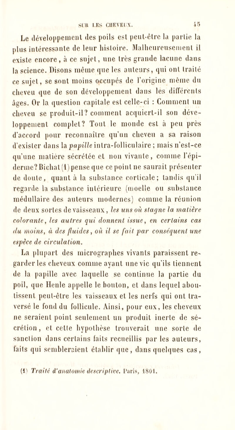 Le (l^veloiipenicnl des polls csl peul-clrc la paiiie la plus inleressanle do leur hisloii'e. Mallicurcuseiiienl il exisle encore, a ce snjel, une Ires grande lacune dans la science. Disons inenie qne les anlenrs, qni onl traile ce snjel, se sont inoins occnpt'is de rorigine nieine dn clieven qne de son d^veloppeinenl dans les dilTerenls Ages. Or la qneslion capilale esl celle-ci : Comnienl un clieven se produil-il? commenl acquiert-il son deve- loppenient coinplel? Toni le monde esl a pen pres d’accord pour reconnaiTre qu’nn clieven a sa raison d’exisler dans la papille inlra-folliculaire ; inais n’esl-ce qu’nne nialiere secri^lee el non vivanle, coniine I’epi- derine?Biclial(r) pense qne ce poinl ne sanrail presenler de donle, quanl a la snlislance corlicale; landis qn’il regarde la subslance inlerieurc (inoelle on subslance niednllaire des anlenrs inodernes) comnie la reunion de deux sorles de vaisseanx, les uns ou slagnc la malihe colorante, les aulres qui donnent issue, en certains cas dll moins, d des fluidcs, oil il se fait par consequent une espice de circulation. La plnpart des micrographes vivanls paraissenl re^ garder les cbevenx comine ayanl nnevie qu’ils liennent de la pajiille avec laqnelle se conlinue la parlie du poll, qne Heiile appelle le bonlon, el dans leqnel abon- lissenl penl-elre les vaisseanx el les nerfs qui onl Ira- verse le fond du follicule. Ainsi, pour enx, les cbevenx ne seraienl poinl senlenienl un produil inerle de se- cri^lion, el celle liypolliese Ironverail une sorle de sanction dans cerlains fails recneillis par les auleurs, fails qui sembleraienl elablir qne, dans qnelques cas. (ll Traite d’anaiomie descriplice. I’aris, 1801.