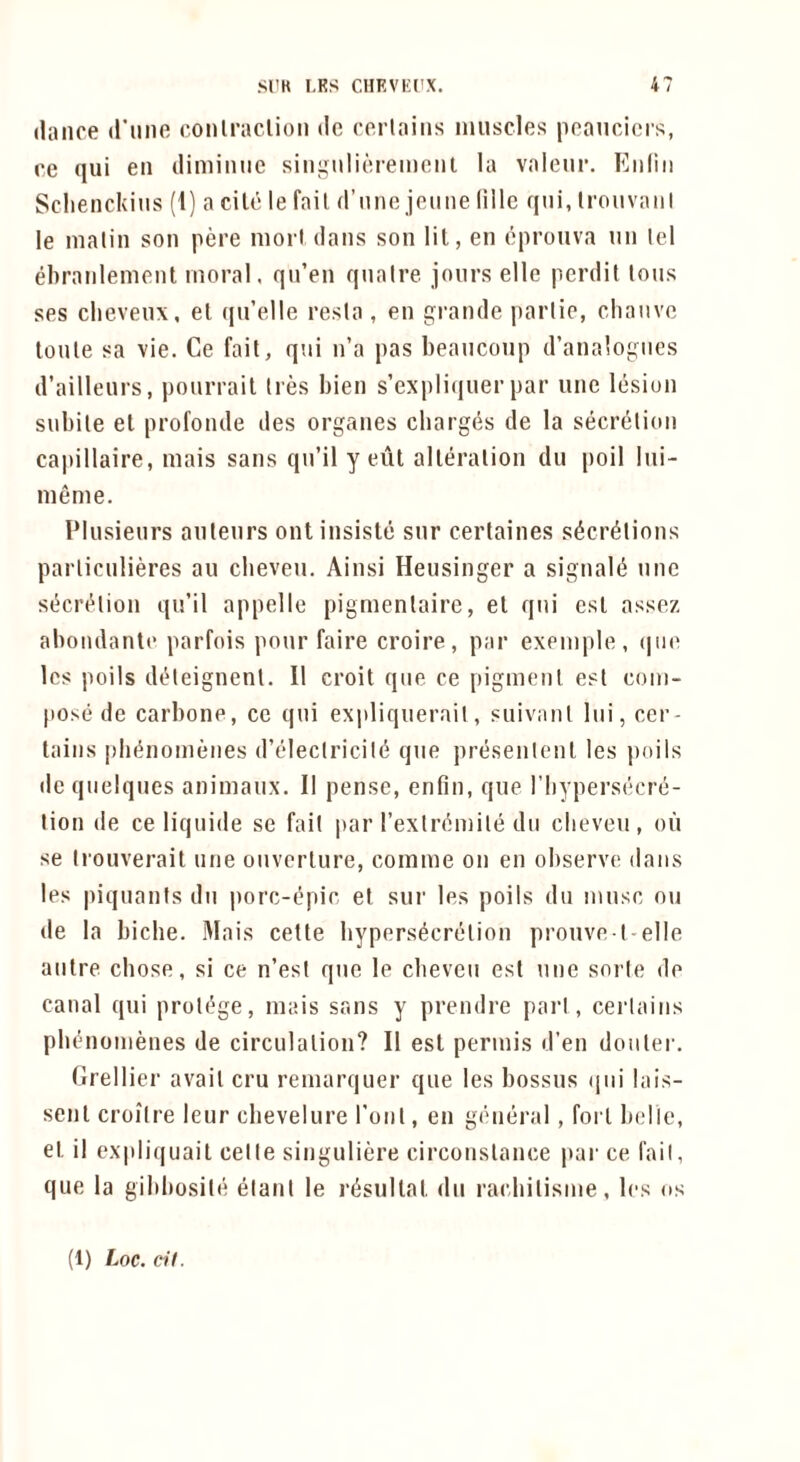 tlaiice d’liiift coiilraclion dc ccrlaiiis inuscles pcaiicicis, ce qui eii dimiiiiic siiignlioremciit la valeiir. Eiiliii Sclienckins (1) a cile le fail d’nne jetme liile qui, Irouvaiil le nialin son pere moil dans son lit, en oprouva nn lei ebranlenient moral, qn’en qnaire jours elle perdil Ions ses clievenx, el (jii’eUe resla, en grande jiarlie, cliauve toule sa vie. Ce fait, qui n’a pas beaucoup d’analogues d’aillenrs, pourrail Ires bien s’expli(iuer par une lesion subile et profonde des organes charges de la secrelion capillaire, mais sans qn’il y eut alleralion dii poll lui- meme. Plusieurs auteurs ont insiste snr certaines s^cr^lions parliculieres an cbeveii. Ainsi Heusinger a signal(5 une st^crt^lion qu’il appelle pigmenlaire, el qui esl assez abondante parfois pour faire croire, par exemple, (|ue Ics poils de^leignenl. II croit que ce pigment est com- jtose de carbone, ce qui expliquerail, suivanl liii, cer- tains plit^nomenes d’eleclricil^ que presenlenl les poils de quelques animaux. II pense, enfin, que I’bypersecre- lion de ce liquide se fait par rexlr^mile du clieveu, on se Irouverait une onverlure, comme on en observe dans les piquanis du iiorc-epir, el sur les poils du muse on de la biche. Mais cette bypers^crelion prouve l-elle autre cbose, si ce n’esi que le cbeveu est une sorte de canal qui prolt^ge, mais sans y prendre pari, certains pbenomenes de circulation? II est permis d’en doiiler. Grellier avail cru remarquer que les bossus (pii lais- senl croilre leur chevelure rout, en general, fort belle, et il cx|)liquait celle singuliere circonslance par ce fail, que la gibbosile elanl le riisultat du raebilisme, les os