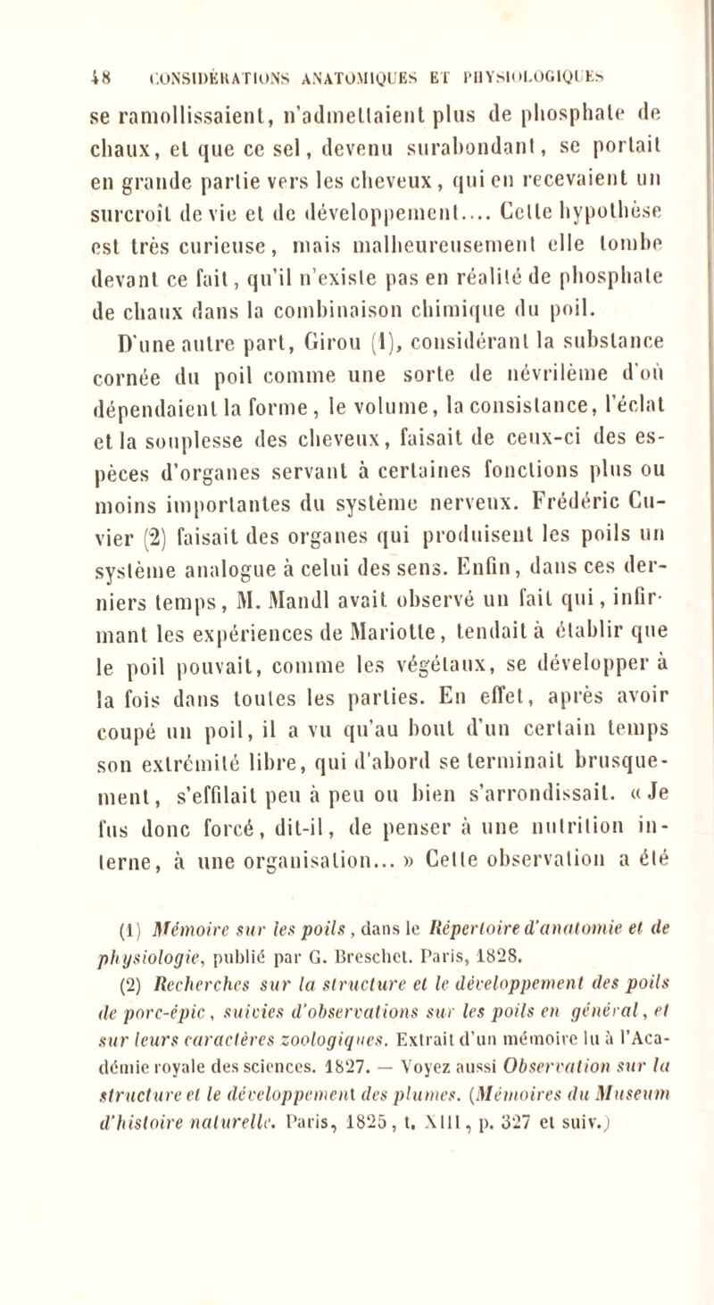 se raniollissaient, n’adinellaient plus de pliosphale de chaux, el que ce sel, devenu surabondant, se porlait en grande parlie vers les clieveux, qui en recevaient iiii surcroil de vie el de developpeincnl— Celle bypolliese esl Ires curicuse, niais inalbeureusenient elle loiuhe devanl ce fail, qu’il n’exisle pas en realile de phosphate de chaux dans la coinhinaison chimiqiie du poil. D'uneaulre pari, Giron (1), consideranl la suhslance cornee dn poil coniine une sorle de nevrileme d'oh di^pendaienl la forme, le volume, la consislance, I’eclal el la sonplesse des chevenx, faisail de cenx-ci des es- peces d’organes servanl a cerlaines fonclions plus on moins imporlanles dn sysleme nervenx. Fredt^ric Cu- vier (2) faisail des organes qui produisenl les polls un sysleme analogue a celui des sens. Enfin, dans ces der- niers temps, M. Mandl avail observe un fail qui, infir- maul les expi^riences de Mariolle, lendaila lilahlir que le poil pouvait, comme les v^gelaux, se developper a la fois dans loules les parlies. Eii elTel, apres avoir coupe un poil, il a vu qu’au boul d’uu certain temps son exlr^milii lihre, qui d'ahord se terminail hrusque- nienl, s’effilait pen a pen on hien s’arrondissail. « Je fus done forc6, dil-il, de penser a une nutrition in- terne, a line orgauisalion... » Celle observation a ^te (1) Memoire sur les polls, dans le Hepcrloire d’anatomie el de physiologie, publid par G. Bresclict. Paris, 1828. (2) Recherches sur la structure el le developpement des polls de porc-eplc , suleies d'ohservations sue les polls en general, et sur leurs caracleres zoologiqncs. Extrait d’un memoirc lu a I’Aca- d<5mie royale des sciences. 1827. — Voyez aiissi Observation sur la structure et le developpemenl des plumes. {Memoires du Museum d’hisloire nalurellc. Paris, 1825, t. Mil, p. 327 el suiv.}