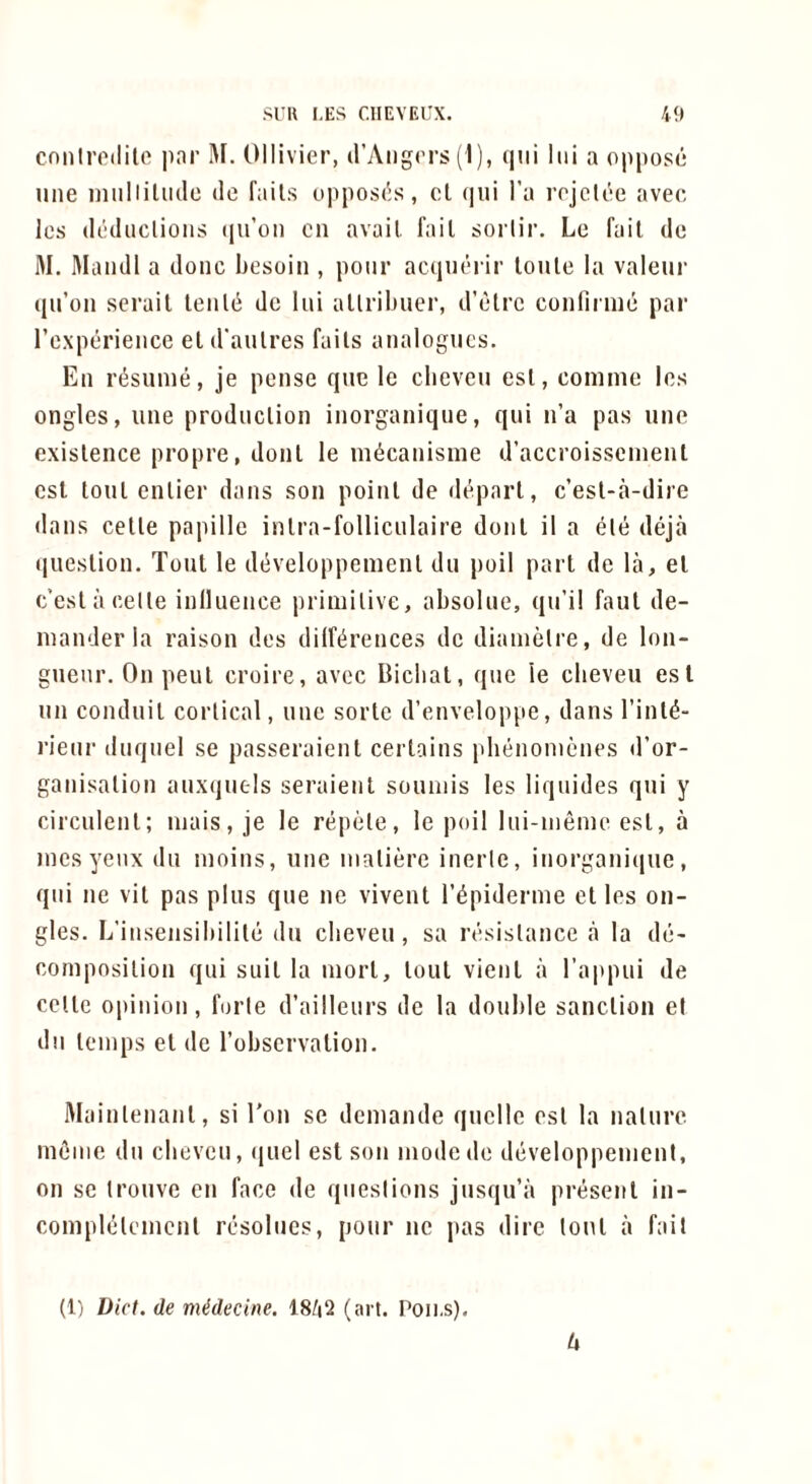 cniilroililo par M. Ollivier, d’Aiigc'rs (1), qiii liii a oppose line niiilliUulc de fails oppos(5s, cl (jui I’a rojclce avec Ics dcdiiclioiis (lu’o!) cn avail fail sorlir. Le fail de M. Maiidl a done hosoiii, pour acaiiicrir loule la valeur (lu’on serail leiile de lui allribuei’, d’elrc confirme par rexperieiice el d'aulres fails analogues. En rt^sunie, je pense que le clieveu esl, comme los ongles, une prodiiclion inorganique, qui n’a pas une exislence propre, doiil le m^canisine d’accroissenienl esl loiil enlier dans son poinl de deparl, c’esl-a-dire dans celle papille inlra-folliculaire donl il a ele deja (liieslion. Tout le dt^veloppemenl du poil part de la, el c’eslacelle inlluence priniilive, absolue, qu’il faul de- inanderla raison des dilf^rences de diamelre, de lon- gueur, On peul croire, avec Bicbat, que ie clieveu esl un conduil corlical, une sorle d’enveloppe, dans I’inl^- rieur duquel se passeraienl cerlains pbenonienes d’or- ganisalion auxijuels seraienl souniis les liquides qui y circulenl; niais, je le repele, le poil lui-ineme esl, a inesyenx du luoins, une iiialierc inerle, inorganique, qui ne vil pas plus que ne vivenl I’^piderme el les on- gles. L’insensibilile du clieveu, sa resislance a la de- coniposilion qui suil la niorl, lout vienl a ra|>piii de colic opinion, forle d’ailleurs de la double sanclion el du leinps el de robscrvalion. Mainlenanl, si Ton se demande quelle esl la nalure mfiinc du clieveu, quel est son inodede developpenient, on sc Irouvc en face de qiieslions jusqu’a present in- conipltileincnl rcsolucs, pour ne pas dire loul a fall (1) Diet, de niMecine. 18/|Q (art. Poii.s), U