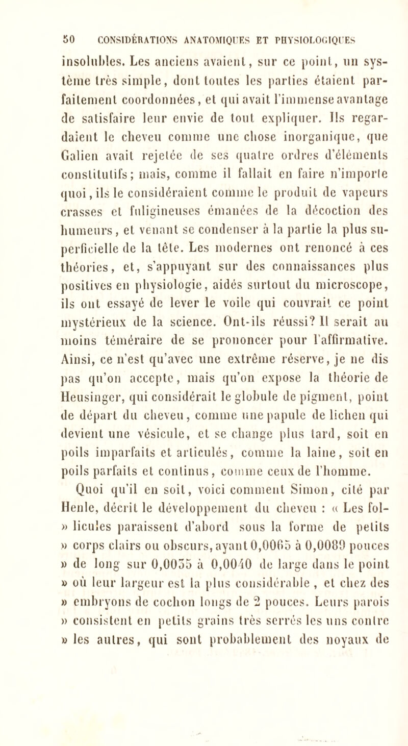 insolnhles. Les anciens avaieiil, siir ce jioiiil., iin sys- leine Ires simple, clout loiiles les parlies c^taienl par- failemenl coordonn^es, el c[ui avail rimmenseavanlage de salisfaire leiir eiivie de tout expliqner. I!s regar- daieiit le clieveu comme une chose inorgaiiique, que Galieii avail rejelee de ses ((ualrc ordres d’^lenienls consliliUifs; mais, comme il fallait en faire n’imporle quoi, its le consid^raient comme le prodiiil de vapeurs crosses el fiiligineuses cimanees de la dc^coclion des humenrs, el venant se condenser a la parlie la plus su- perficielle de la lele. Les modernes ont renonc6 a ces lh(5ories, el, s’appuyant sur des connaissances plus positives en pliysiologie, aides surloul dii microscope, ils onl essayt^ de lever le voile qui couvrail ce point mysterieux de la science. Onl-ils rc^ussi? 11 serait au moins teim^raire de se prononcer pour raffirmative. Ainsi, ce n’est qu’avec une extreme reserve, je ne dis pas qn’on accepte, mais qu’on expose la Iheorie de Heusingcr, qui considerait le globule de pigment, point de depart du clieveu, comme une papule de lichen qui devient une vesicule, et se change plus lard, soil en poils imparfails et arlicules, comme la laine, soil en poils parl'ails el conlinus, comme ceuxde I’liomme. Quoi qu’il en soil, voici comment Simon, cite par Henle, decrit le developpement du clieveu : « Les fol- » licules jiaraissent d’ahord sous la I'orme de pelils » corps clairs ou ol)scurs,ayanl 0,0005 a 0,0080 ponces )) de long sur 0,0055 a 0,00i0 de lai'ge dans le point » on leur largeur est la plus considerable , el chez des » cmbryons de cochon longs de 2 ponces. Leurs parois » consistent en petils grains Ires scrres les uns conlre » les aulres, qui sont probablemenl des noyaux de