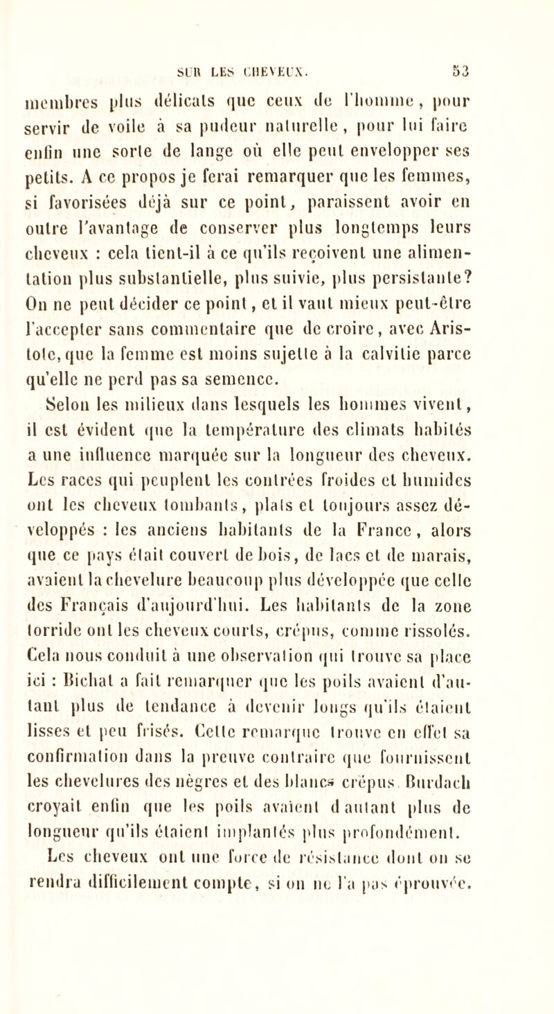 iiiombrcs plus delicals quc ceux de riioiiiine , pour servir de voile a sa piideur iialiirclle , |)our lui fairc enlin iiiic sorle de lange ou ellc pent envelopper ses petits. A cc propos je fcrai remarquer qiie les femmes, si favorisees deja sur ce point, paraisscnt avoir en outre ravanlage de conservcr plus longlcmps Icurs clieveux : cela ticnt-il a ce qu’ils recoivent une alimen- tation plus subslantielle, plus suivie, plus persistanle? On ne pent di^cider ce point, et il vaut mieux peut-elre I’acccptcr sans comnicntaire que de croire, avec Aris- lotc.que la femme cst moins sujette a la calvitie parce qu’ellc ne pcrd pas sa semcncc. Selon les milieux dans lesquels les boiiimes vivent, il cst evident quc la temperature des climats babiles a une inlluencc marquee sur la longueur des cbeveux. Les races qui pcuplent les conlrees froides ct bumidcs out les cbeveux lombauls, plats ct loiijours assez de- veloppiis : les anciens babitanls de la France, alors que ce pays elail couvcrl de bois, de lacs ct de marais, avaienl lachevelure beaucoup plus devclo|)pec ({ue cello des Francais d’aujourd’bui. Les babitanls de la zone torride out les cbeveux courts, crepus, comme rissoles. Cela nous conduit a une observation ijui irouve sa place ici : Ibcbat a fait rcmar(|ucr quc les poils avaient d’au- taut plus de tendance a devenir longs qu'ils elaient lisses et pen frisc^s. Cette romarque trouve cn cd'et sa confirmation dans la preuve conirairc que foiirnisscnt les cbevelures des negres et des blancs crepus Rurdacb croyait enfin que les polls avaienl daiilanl plus de longueur qu’ils elaient iniplanit's idus profondemenl. Les cbeveux out une force de rrsislonce doiit ou se rendra difficilement coniptc, si on nc I’a pas eprouva'o.