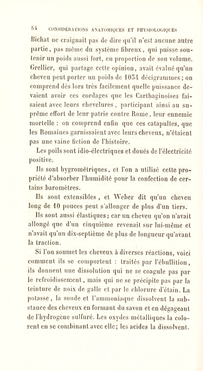 l^iclial lie craignait pas de dii'e (|u’il ii’est aucune aiilrc parlie, pas memc dii syslenie fibreux, qiii puisse sou- lenir mi poids anssi fori, cn proporlion dc son volume, (ji’ellier, qui partage cetle opinion, avail evalne qu’un clieveii peut porter iin poids dc 1054 decigrammes; on comprend des lors Ires facilement quelle puissance de- vaient avoir ces cordages que les Carlhaginoises fai- saienl avec leurs clicvelures , participant ainsi an su- preme effort de leur patrie centre Rome, leur ennemic morlelle : on comprend enfin que ces catapultes, que les Romaines garnissaienl avec leurs cheveux, n’etaienl pas une vaine fiction de I’liisloire. Les poils soul idio-electriques et dou^s de releclricile positive. Ils soul bygrom^lriques, el Ton a utilise cette pro- priete d’absorber riiumidile pour la confection de cer- tains barom^res. Ils sent extensibles , et Weber dit qu’un clieveu long de 10 ponces peut s’allonger de plus d’un tiers. Ils sont aussi ^lastiques; car un cheveii qu’on n’avait allongti que d’un cinquieme revenait sur Ini-menie et n’avait qu’un dix-septieme de plus de longueur qu’avant la traction. Si Ton soumet les cheveux a diverses reactions, voici comment ils se comportent : traites par I’^hullition, ils donnent une dissolution qui ne se coagule pas par le refroidissement, mais qui ne se precipite pas par la teinture de noix de galle cl par le cblornre d’etain. La polasse , la sonde et I’ammoniaque dissolvent la sub- stance des cheveux en formant du savon et en ddgageant de I'bydrogene sulfure. Les oxydes melalliques la colo- rent en se combinant avec elle; les acides la dissolvent.