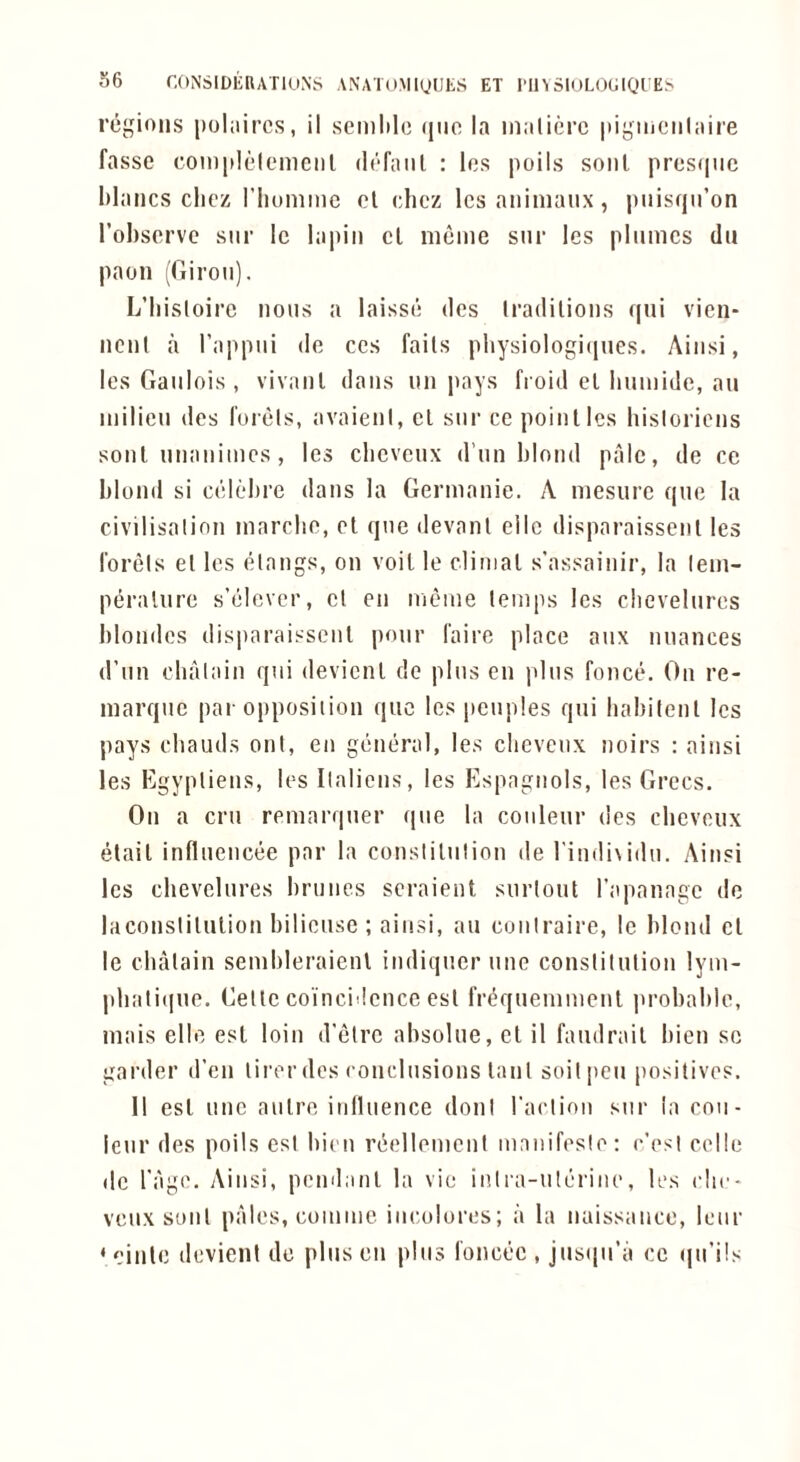 36 r.ONSlDERATlUNS ANATOMiyUES ET I'll^ 5lUL()lilQL’E> regions pohiircs, il seinlile quo la maticrc |tigiiieiil:iii'e fasse coinplelemciil dofaiil : les poils soul presqiic blancs cliez riiomme cl chcz Icsaniinaux, piiisqn’on I’obscrvc siir le lapiii cl nieme sni* les plumes du paon (rTiroii). L’bistoirc nous a laissd dcs Iradilions qui vien- ncnl a I’appui do ces fails physiologicjUGs. Aiusi, les Gaulois , vivanl dans un pays fioid el buinide, au milieu des I'urels, avaieiil, cl sur ce poinlles bisloricns soul uiiaiiimcs, les ebeveux d’un blond pale, de ce blond si cclcbre dans la Germanic. A mesurc quo la civilisalinn marebe, cl que devanl cllc disparaissenl les I'orels el les clangs, on voil le climal s'assaiiiir, la lem- pt^ralurc s’elcvcr, cl cu mcme lemps les clievelurcs blondes disparai-^^scul pour fairc place aux nuances d’un cbalain qui devicnl dc plus en plus fonce. On re- marque par opposiiion que les peuples qui habitenl les pays (“bauds out, eii giiueral, les clievenx noirs : aiusi les Egyplieus, les Ilaliciis, les Espagnols, les Grecs. On a cm remarquer que la coiileur dcs cheveiix elail influeiicee par la consliliilion de rindisidu. Aiusi les chevelures bruiies scraient siirloul rapanage de laconsliluliou bilieuse ; aiusi, au coiilraire, le blond cl le cbalain sembleraienl iiidiqucr uue conslilulion lym- phalique. Celle coincidence esl fr(?quemmeut probable, mais elle esl loin d'elrc absolue, et il faudrail bieu sc garder d’eu lircr des conclusions lanl soil pen positives. 11 esl line aulre inlluence doni rai'tion sur ia cou- ieur des poils esl bieu reellemcul mauifeslo: e’esi celle dc I'agc. Aiusi, pemlanl la vie inlra-ulerinc, les cIic- veux soul pales, comme iiicolores; a la naissaiice, Icur ‘ einle dcvienl dc plus eii plus I'oncec , jus(iu’a ce (ju’ils