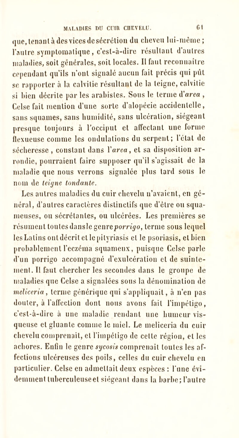 qiie, Iciiaiil lies vices ilcsi5crclion dii clievcu liii-nienie; r.-Milre syniplomaliqne, c’osl-a-ilire resullanl irautrcs maladies, soil gen^rales, soil locales. II faiil reconnailre cependant qu’ils ii’onl signale auciui fait precis qui pul se rapporler a la calvitie resullanl de la leigiic, calvilic si liien decrile par les arabisles. Sous le lerme d’area , Celse fail menlioii d’une sorle d’alopecie accideulelle, sans squames, sans liuinidile, sans ulceration, siegeant presque loujours a Toccipul el alfeclanl une forme flexueuse conime les ondulalions du serpent; I’elal de si^cheresse , conslanl dans I’area, el sa disposition ar- rondie, pourraienl faire supposer qu’il s'agissait de la nialadie que nous verrons signalee pins lard sous le noni de teitjne londante. Les anlres maladies du cuir clievelu u’avaienl, en ge- neral, d’aulres caracleres dislinclifs que d’etre ou squa- menses, ou secrcHanles, ou ulcerees. Les premieres se resumenl loulesdansle genre/Jorn’^o, lerme sous lequel lesLalins ontdecril el le pityriasis el le psoriasis, el Lien probahlemenl recz(?ma squameux, puisque Celse parle d’un porrigo accompagne d’exulceralion el de suinlc- ment. II faul cliercher les secondes dans le groupe de maladies que Celse a signalees sous la denominalion de meliceria, lerme generique qui s’appliquait, a n’en pas donter, a I’affcclion dont nous avons fail I’iniptHigo, c’esl-a-dire a une maladie rendanl une humeur vis- quense clgluanle comme le miel. Le meliceria du cuir clievelu comprenait, el I’impi^ligo de cetle region, cl les acliores. Enfin le genre mycosis comprenait loutes les af- fections ulcereuses des poils, celles du cuir clievelu cn parlienlier. Celse en admcltail deux ospeces : rune evi- demment luberculeiiseet siegeant dans la barbe;rautre