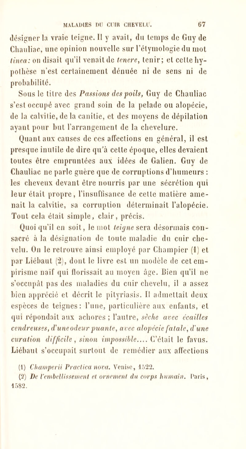 (lesignorla vraic loigne. 11 y avail, dii temps dc Guy de Cliaiiliac, line opinion nouvcllc sur I’elymologie du mot linea: on disail (lu’il vcnaildc tenere, lenir; el cclleliy- polhese n’esl cerlaincment d(5nut5e ni de sens iii de prohahilile. Sons le litre des Passions despoils, Guy de Cliauliac s’est occupt^ avec grand soin de la pelade ou alopecie, de la calvilie, de la canitie, el des moyens de diipilalion ayanl pour but rarrangemeni de la clievelure, Ouanlaux causes de cos alfeclions en general, il est presque inutile de dire qu'a cetle dpoque, elles devaient loules etre emprunlees aux idt^es de Galien, Guy de Cliauliac ne parle guere que de corruptions d’hunienrs : les cheveux devant etre nourris par une seert^ion qui leur elait propre, I’insuflisance de cetle maliere ame- nait la calvilie, sa corruption delerminail I’alop^cie. Tout cela elait simple, clair, precis. Quoi qu’il en soil, le mot teigne sera desormais con- sacre a la designation de loule maladie du cuir che- velu. On le relrouve ainsi employe par Cliampier (1) el par Liebaul ('2), dont le livre est un modelc de celeni- pirisme naif qui florissait au moyen age. Bien qu’il ne s’occupal pas des maladies du cuir cbevelii, il a assez bien aiiprecie el decril le [lilyriasis. Il admeltait deux especes de teignes: I’line, [larliculierc aux enfanls, el qiii repondail aux achores ; I’autre, stklie avec ecaillcs cendreuses, d'uneodevr puanle, avec alopecie fatale, d'une curation difficile , sinon impossible.... le favus. Lidiaut s’occupait surlout de remedier aux an'cclions (1) Champerii Prarlica nova. Venisc, 1522. (2) De I'embellissewenI et ornemeni du carps hunutiu. I'aris, 1582.