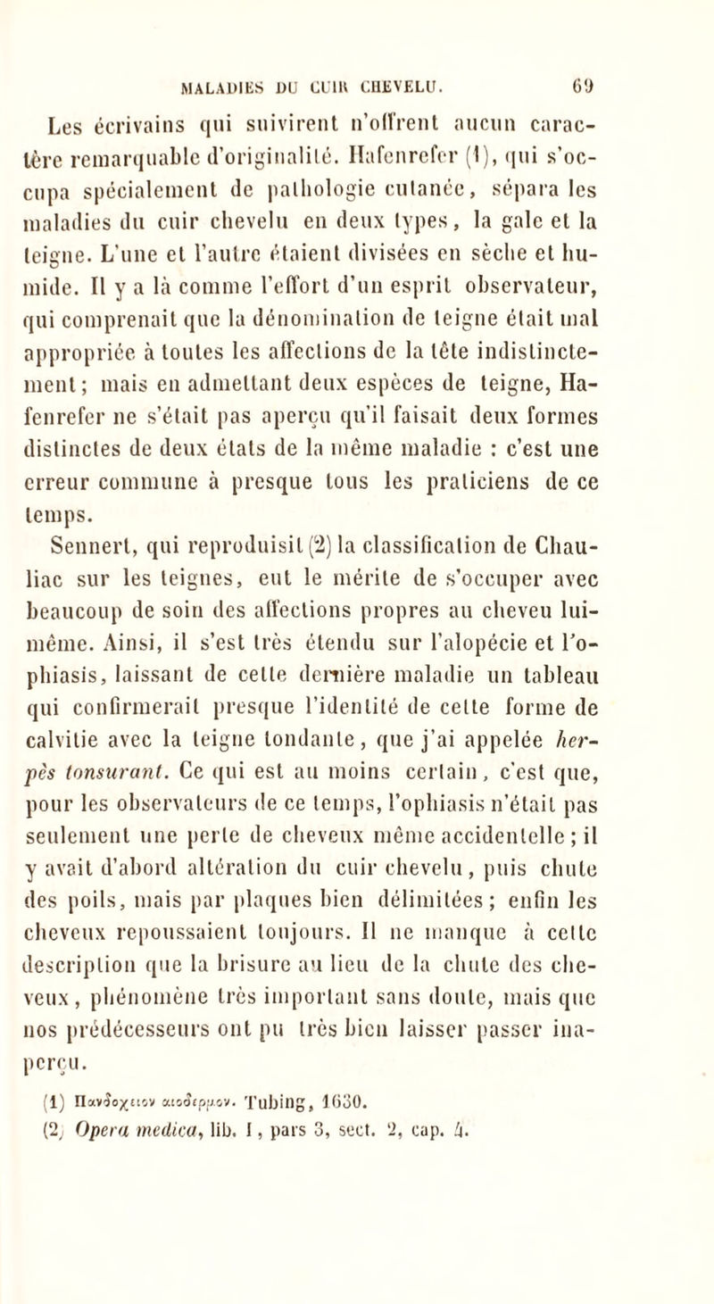 Les ecrivains qui suivirenl n’od’rent aiiciin carac- Icre remarqiiable (roriginalile. Ilafcnrcfor (1), (lui s’oc- ciipa specialemcnl do palliologie culanco, separa Ics maladies du cuir chevelu eii deux types, la gale el la (eigne. L’une el Taulre elaienl divisees en seclie el liu- mide. II y a la comme I’eH’orl d’un espril observaleur, qui comprenail quo la denoniinalion de leigne elail mal appropriee a loules les alTeclions dc la Ifile indislincle- menl; mais en adniellant deux especes de leigne, Ha- fenrefer ne s’^tail pas apercu qu’il faisait deux formes dislinctes de deux elals de la meme maladie ; c’esl une erreur commune a presque Ions les praliciens de ce lemps. Sennerl, qui reproduisil (2) la classification de Cliau- liac sur les leignes, eul le merile de s’occuper avec beaucoup de soin des alTeclions propres an cbeveu lui- meme. Ainsi, it s’esl Ires elendu sur I’alopecie el To- phiasis, laissanl de cede deniiere maladie un lableau qui confirmerail presque I’idenlile de cede forme de calvilie avec la leigne londanle, que j’ai appelee her- pes tonsurant. Ce qui esl an moins certain, c’est que, pour les observalenrs de ce lemps, Topbiasis n’l^lail pas seulemenl une perle de clieveux meme accidenlelle ; il y avail d’abord alli^ralion du cuir chevelu, puis cbule des poils, mais par plaques bien delimilees; eiifin les chcveux repoussaienl loujours. II ne manque a cede description que la brisure au lieu de la cbule des che- veux, plienomene Ires importanl sans doule, mais que nos predecesseurs out pu Ires bicn laisscr passer ina- pcrcu. (1) nav^o^tiov atsatpi'/ov, Tuljing, 1030. (2^ Opera medico, lib. I, pars 3, sect. 2, cap.