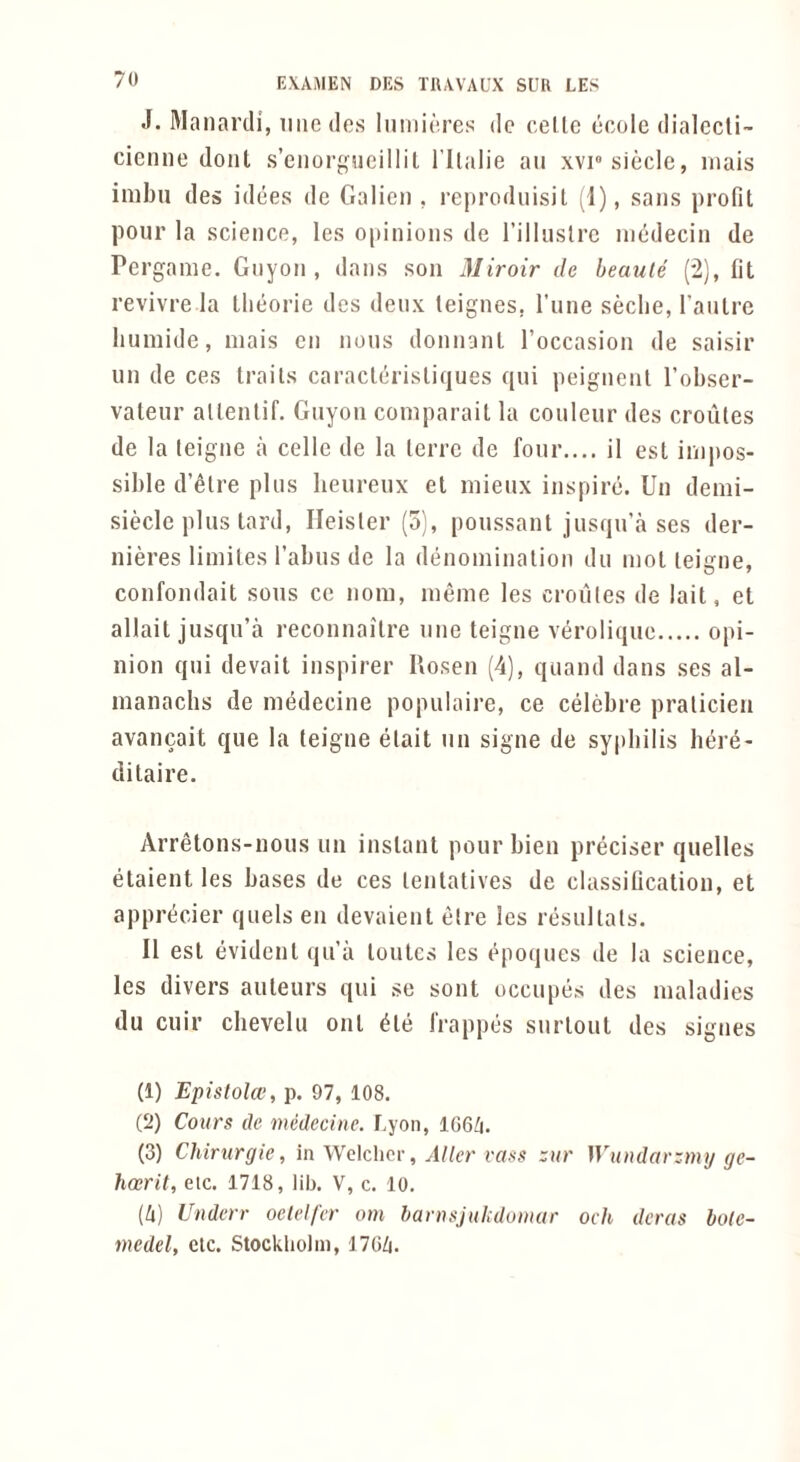 J. Manardi, iiiiedos Iiiiiiirrcs dc cello ecolc dialecli- cienne dont s’eiiorgucillil I'llalie an xviosiecle, inais inibii des idees dc Galicn , reproduisil (1), sans profit pour la science, les opinions de I’illuslrc inedecin de Pergame. Gnyon , dans son Miroir de beaute (*2), fit revivre la Llieorie des deux teignes, I’line seclie, I’anlre liumide, mais cn nous donnanl I’occasion de saisir un de ces traits caraclcrisliques qui peignenl I’obser- valeur allenlif. Gnyon coniparait la couleur des croiiles de la leigne a cello de la Icrrc de four.... il est impos- sible d’etre plus lieureux el mieux inspire. Un demi- siecle plus tard, Heisler (5), poussant jusqu’a ses der- nieres limiles Tabus de la denoniinalion du mol leigne, confondait sous cc nom, meme les croiiles de lait, et allait jusqu’a reconnailre une leigne veroliquc opi- nion qui devait inspirer Rosen (4), qiiand dans ses al- inanaclis de medecine populaire, ce celcbre pralicieii avancait que la leigne etait un signe de syphilis bere- ditaire. Arretons-nous un inslant pour bien preciser quelles etaient les bases de ces lentatives de classification, et apprecier quels en devaienl elre les resultals. II est evident qua loutcs les t^poques de la science, les divers auteurs qui se sont occiipes des maladies du cuir chevelu out ^le frappes surlout des signes (1) Epislola', p. 97, 108. (2) Coiirs de medecine. Lyon, 166/i. (3) Chirurgie, in Welclior, Alter vcifis zur Wundarzmij gc- hosrit, etc. 1718, lib. V, c. 10. (4) Underr oelelfer orn banmjulidumar och deras bo(e- medel, etc. Stockholm, 1704.