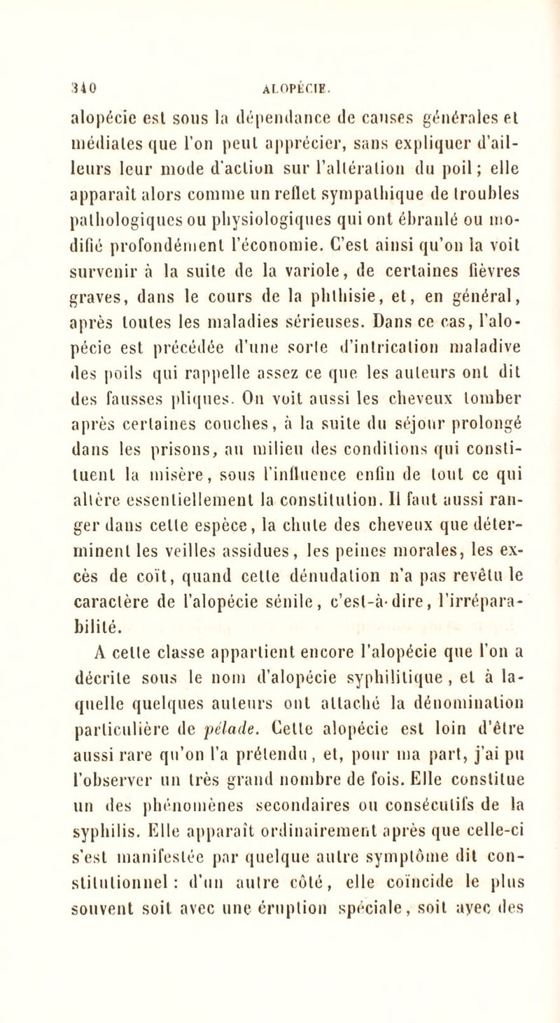 AIOPtriE. :Uo alop^cie esl sous la dopeiulance tie causes gt'iuirales el mediales que I’oii peul apprecier, sails expliquer d’ail- leurs leur mode d’acliuii sur ralleialioii du poll; elle apparail alors comuie un reflet sympalliique de troubles palliologiques ou pliysiologiques qui out dirault^ ou iiio- difie profoiid^nienl reconomie. C’esl aiusi qu’oii la voit surveuir a la suite de la variole, de cerlaiues fievres graves, dans le cours de la plilliisie, el, en general, apres loutes les maladies serieuses. Dans ce cas, I’alo- pecie est precedee d’uue sorle d’iiilricaliou nialadive des poils qui rappelle assez ce que les auteurs out dit des fausses pliques. On voit aussi les cheveux lomber apres cerlaiues couches, a la suite du sejour prolong^ daus les prisons, an milieu des coudilious qui cousli- tuenl la misere, sous rinfluence cnfiu de lout ce qui allere essenliellemeul la conslilulion. II faut aussi ran- ger daus cetle espece, la chute des cheveux que deler- minenl les veilles assidues, les peiues morales, les ex- ces de coit, quand cetle denudation n’a pas rev^lu le caraclere de I’alopecie senile, c’est-a-dire, I’irr^para- bilile. A celte classe apparlient encore I’alop^cie que Ton a decrile sous le uom d’alopecie syphililique , el a la- quelle quelques auteurs out attache la d^uomiualiou parliculiere de pelade. Celle alopecie esl loin d’etre aussi rare qu’ou I’a priilendu, et, pour uia part, j’ai pu I’ohservcr un Ires grand iiombre de fois. Elle conslilue un des |)hcnoiuenes secoiidaires ou cons^culil’s de la syphilis. Elle apparait ordiuairemeut apres que celle-ci s’esl mauifeslee par quelque autre symploine dit cou- sliluliouuel: d’uu autre cole, elle coincide le plus souveut soil avec uiic eruption speciale, soil ayec des