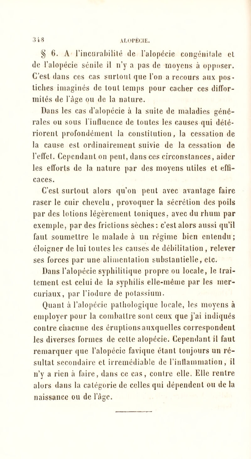 ;U8 6. A rincnraijilile de I’alopdcie cong(iiiilale cl de I’alopecic senile il ii’y a pas de moyens a oppnser. C’esl dans ces cas snrloiil qiie Ton a recours aiix pos- liches imagines de loul lemps pour cacher ces dilTor- mil(5is de I'age ou de la nalure. Dans les cas d’alopecie a la stiile de maladies geii6- rales ou sous riufliieiice de toules les causes qui dele- riorenl profondemenl la conslitulion, la cessation de la cause est ordinairemenl suivie de la cessation de reffei. Cependant on pent, dans ces circonslances, aider les efforts de la nature par des moyens utiles et efli- caces. C’est surtout alors qu’on pent avec avanlage faire raser le cuir chevelu, provoquer la secretion des poils par des lotions It^geremenl toniques. avec du rhum par exemple, par des frictions seches; c’est alors aussi qu’il faut soumetlre le malade a un regime bien entendu; eloigner de lui toules les causes de debilitation , relever ses forces par une alimcnlalion substantielle, etc. Dans I’alopecie sypbilitique propre ou locale, le trai- tenient est celui de la syphilis elle-meme par les mer- curiaux, par Tiodurc de polassium. Quant a I’alopecie palhologique locale, les moyens a employer pour la comballre soul ceux que j’ai indiques contre ciiacune des eruptions auxquelles coi respondent les diverses formes de cello alop(5cie. Cependant il faut remarquer que I’alopecie favique etanl loujours un re- sultat secondaire ct irremediable de rinllammalion, il n’y a rien a faire, dans ce cas, contre elle. Elle renlre alors dans la categoric de celles qui dependent ou de la naissance ou de I’agc.