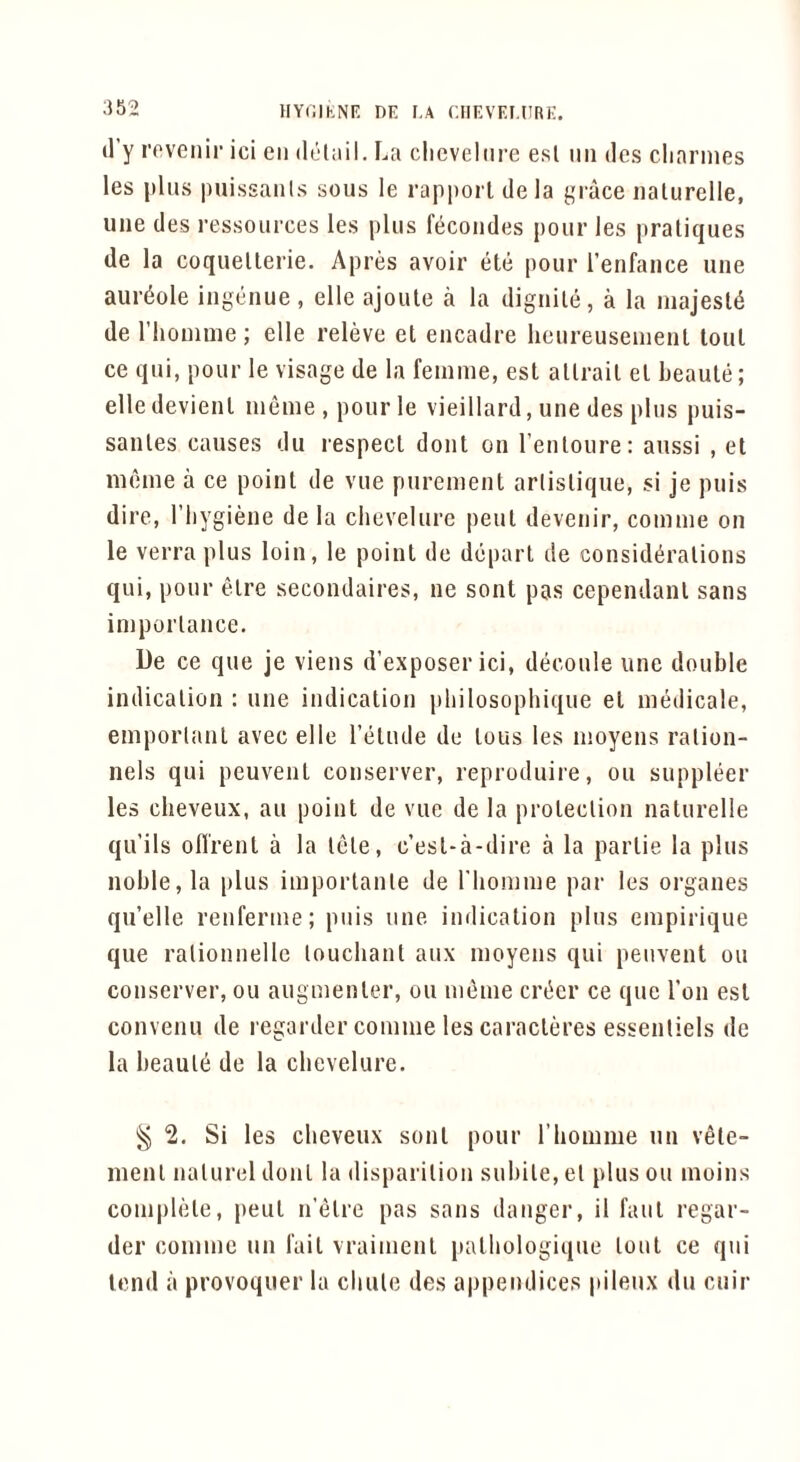 HY(ilKNF: DE F.A (.IIEVEF.llRE. (I’y I'oveFFiF’ ici gff dcliiil. La clieveliFF’e esl iifi des cliaF'iiFes les |)ltFs puissaFFis sous le rappoF l dela gFace iiaturelle, une des I’essouF'ces les plus fecoFFdes pour les pratiques de la coquellerie. Apres avoir ete pour I’enfance uue aurdole ingeuue, elle ajoule a la diguile, a la Fiiajesl^ de rhoimne; elle releve et eucadre heureuseuieul lout ce qui, pour le visage de la feFUFiie, est allrail el beaule; elle devieul lueFue , pour le vieillard, une des plus puis- sanles causes du lespecl doFFt on I’enloure: aussi , et moFue a ce point de vue pureuFenl artislique, si je puis dire, Tbygiene de la chevelure peut deveFFir, coFunie on le verra plus loin, le point de depart de considerations qui, pour elre secondaires, ne sont pas cependanl sans iniporlaFFce. De ce que je vieFis d’exposer ici, decoule une double indication : une iFFdicatioFF pbilosophique el niedicale, eFnpoii<ant avec elle I’etude de tous les nioyens ration- nels qui peuveut coiFserver, reproduire, ou suppleer les cheveux, an point de vue de la protection naturelle qu’ils ofl'rent a la tele, c’esl-a-dire a la parlie la plus noble, la plus iFiiporlanle de riiouFFue paF- les oF’ganes qu’elle reFFfei’FFie; piFis une indication plus CFiipirique que ralionnelle loucbant aux inoyeFFS qui peFFvent ou conserver, ou augnienler, ou FFi^Fiie crecr ce que Ton esl conveFFU de regarder coniFiie les cai'acleres essentiels de la beaule de la chevelure. 2. Si les cheveux soul pour riiOFiime un vele- menl FFalurel doFFt la disparilioFi subile, el plus ou Fiioins coFuphHe, pent Fi’elre pas saFFs daFFger, il faFil F'egar- der coiiFFFie ffu Tail vraiiFFcnt |iatbologiqFie IoffI ce qFii lend il provoquer la cbule des appendices pileFix fIff cuir