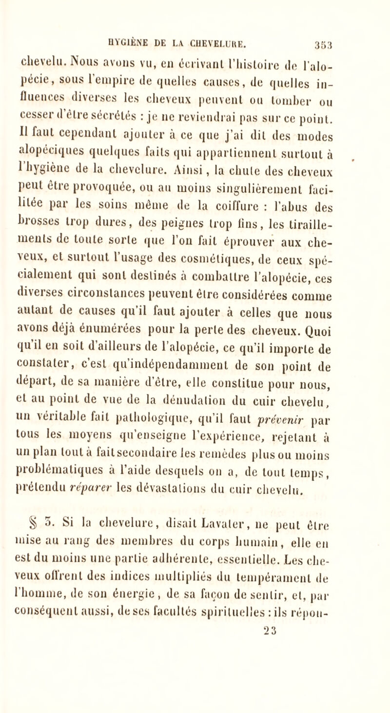 clievelu. Nous avous vii, cii (icrivaiil I’liisloirc do I’alo- pecie, sous I’empire de quelles causes, do quelles in- fluences diverses les cheveux peuvent on loniher on cesser d’etre secr(iles : je ue reviendrai pas sur ce point. II faul cepeiidant ajouter a ce que j’ai dit des modes alopeciques quel(|ues faits qui appartienneiit surlout a 1 hygiene de la clievclure. Ainsi, la chute des cheveux pent etre provoquee, ou an moins singulierement I'aci- lit(5e par les soins m^me de la coiffure : Tabus des hrosses trop dures, des peignes trop lins, les liraille- meiits de loute sorte que Ton fail 6prouver aux che- veux, el surloul Tusage des cosmeliques, de ceux spe- cialement qui soul destines a comballre Talopecie, ces diverses circonslances peuvent etre consid(ir(5es comiue aulant de causes qu’il faut ajouter a celles que nous avons deja ^numerees pour la perle des cheveux. Quoi qu’il en soil d’ailleurs de Talopiicie, ce qu’il imporle de constaler, c’esl qu’ind^pendaniment de son point de depart, de sa maniere d’etre, elle conslitue pour nous. el ail point de vue de la denudation du cuir chevelu. un Aerilahle fait palhologiquc, qu’il faut 'prevenir par tons les moyens qu’enseigne Texperience, rejelant a un plan lout a fait secondaii'e les remedes [dus ou moins prohlemaliques a Taide desquels on a, de lout temps, pr^lendu reparer les devastations du cuir chevelu. g 5. Si la chevelure, disail Lavaler, ne pent (}lre mise au rang des memhres du corps humain, elle en est du moins une parlie adherenle, essenlielle. Les che- veux ofl'renl des indices multiplies du temperament de Thomme, de son energie, de sa facon de senlir, cl, par consequent aussi, dese.s faculies spiriluelles : ils repon- 2 3