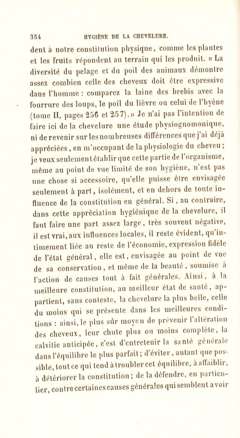 deni a noire conslilulion physique, coinme lesplanles el les fruits r^pondent au terrain qui les produil. « La diversilii du pelage el dii poil des animaux demonlre assez combien celle des cheveux doit filre expressive dans I’homnie : comparez la laine des brebis avec la fourrure des loups, le poil du lievre ou celui de I’byene (loine II, pages 256 el 257).)) Je n’ai pas linlenlion de faire ici de la chevelure une etude pbysiognomonique, ni de revenir sur lesnouibreuses differences quej ai deja appreciees, en in’occupanl de la pbysiologie du cbeveu , je veux seulenienieiablir que celle partie de I organisnie, inline au point de vue limiie de son hygiene, n est pas une chose si accessoire, qu’elle puisse elre envisagee seulement a part, isoleinenl, el en dehors de toule in- fluence de la conslilulion en general. Si, au conlraire, dans celle appreciation hygienique de la chevelure, il faul faire une pari assez large. Ires souvent negative, il eslvrai,aux influences locales, il resle evident, qu in- liuienient liee au resle de recononiie, expression fldele de reiat general, elle est, envisagee au point de vue de sa conservation, el inenie de la beanie , soiunise a I’aclion de causes tout a fait generales. Ainsi, a la ineilleure conslilulion, au ineilleur eiat de sanie, ap- parlienl, sans coulesle, la chevelure la plus belle, celle du moins qui se presenle dans les ineilleures condi- tions : ainsi, le plus sur moyen de prevenir ralleralion des cheveux, leur chute plus ou moins couiplele, la calvilie anlicipee, c’esl d’enlrelenir la saute generale dansl’^quilihre le plus parfail; dY.viler, aulanl que pos- sible, tout ce qui lendalrouhlercel 6quilihre, aallaihlir, a d^l^riorer la conslilulion ; de la d^lendre, en parlicu- lier, conlrecerlaines causes generales qui senihlenl avoir