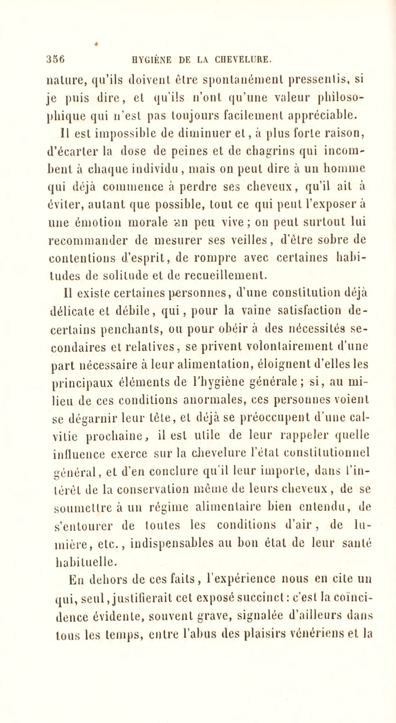 nature, qu’ils doivenl elre sponlaiKimenl prcsseiilis, si je puis dire, el ((u’ils n’ont (lu’uiie valeur [iliiloso- pliique qui n’esl pas loujours facilemeiU appreciable. 11 esl impossible de diininuer el, a plus forle raison, d’l^carler la dose de peines el de chagrins qui incom- bent a cbaque individu , mais on peut dire a un homme qui diija commence a perdre ses cheveux, qu’il ail a i^viler, aulant que possible, tout ce qui pent I’exposer a line Emotion morale an pen vive; on peut surtout lui recommander de mesurer ses veilles, d’etre sobre de conlenlions d’esprit, de roinpre avec certaines habi- tudes de solitude et de recueillement. II exisle certaines p«rsonnes, d’une conslilulion deja delicate et debile, qui, pour la vaine satisfaction de- certains penchants, ou pour obeir a des micessites se- condaires el relatives, se privent volonlairement d’une part necessaire a leur alimentation, doignent d’elles les principaux elements de Tbygiene generate; si, an mi- lieu de ces conditions anormales, ces personnes voienl se degarnir leur tele, el deja se preoccupent d’une cal- vilic procbaine, il esl utile de leur rajipeler quelle inlluence exerce sur la cJievelure I’etal cunslilutionnel general, et d’en conclure qu’il leur imporle, dans I’in- leret de la conservalion meme de leurs cheveux , de se soumcllre a un regime alimenlaire bien cnlendu, de s’enlourer de loules les conditions d’air, de lu- miere, etc., indispensables au bon elat de leur sanle babiluelle. En dehors de ces fails, I’experience nous en cite un qui, seul, juslifierait cet exposii succinct: e’est la coinci- dence evidenle, souvenl grave, signalee d’ailleurs dans tons les temps, enlre Tabus des plaisirs von^riens et la