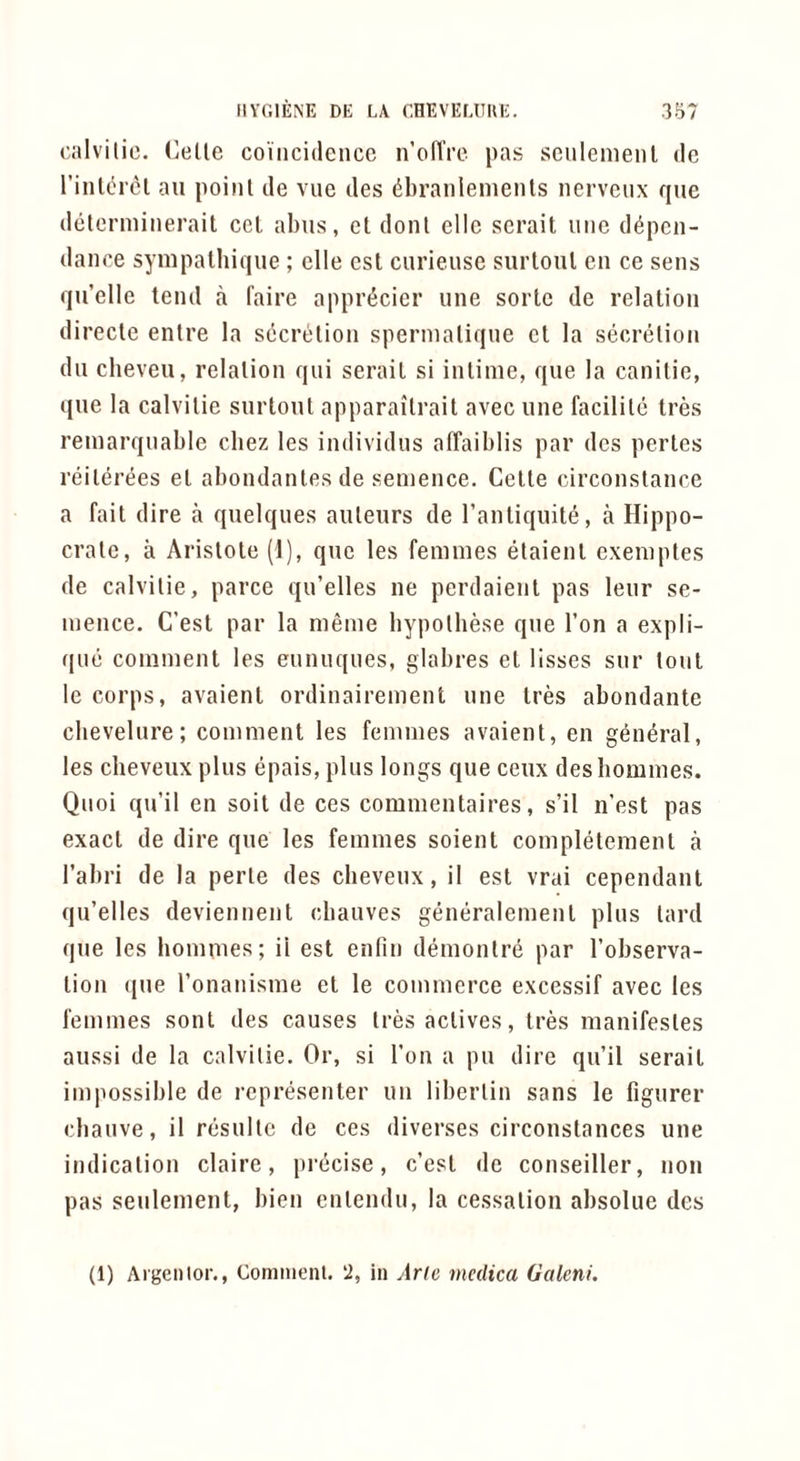 Gillvilic. (]eUe coincidence n’olTre pas scnlemenl de I’intcMcl ail point de vne des dbranlemenls nervenx que determinerait cel alms, cl donl elle serait line d^pen- dance sympalhiqiie ; elle est ciiriense siirloiil en ce sens qu’elle tend a faire appr^cier nne sorte de relation directe entre la secretion sperniatiqne ct la secretion dll clieveii, relation qui serait si inlinie, que la canitie, que la calvitie siirtoiit apparaitrail avec line facilite tres reinarqnable cbez les individiis affaiblis par des perlcs reiterees el abondantesde senience. Cette circonstance a fait dire a qiielques auteurs de I’antiquite, a Hippo- crate, a Aristote (1), quo les femmes etaienl exemptes de calvitie, parce qu’elles ne perdaient pas leur se- mence. C’est par la menie bypotbese que Ton a expli- qne comment les ennuques, glabres et lisses sur tout le corps, avaienl ordinairement une Ires abondante cbevelure; comment les femmes avaient, en general, les cheveux plus epais, plus longs que ceux des homines. Qnoi qu’il en soil de ces commentaires, s’il n’est pas exact de dire que les femmes soient completemenl a I’abri de la perte des cbeveux, il est vrai cependant qu’elles deviennent ebanves generalemenl pins lard que les hommes; ii est enfin demontre par I’observa- lion (jue ronanisme et le commerce excessif avec les femmes sont des causes Ires actives, tres manifesles aussi de la calvitie. Or, si Ton a pu dire qu’il serait impossible de representer un liberlin sans le figurer ebanve, il resnltc de ces diverses circonstances une indication claire, precise, c’est dc conseiller, non pas senlement, bien enlendn, la cessation absolue des (1) Ai'genlor., Comiiienl. ‘2, in Arle medica Galeni.