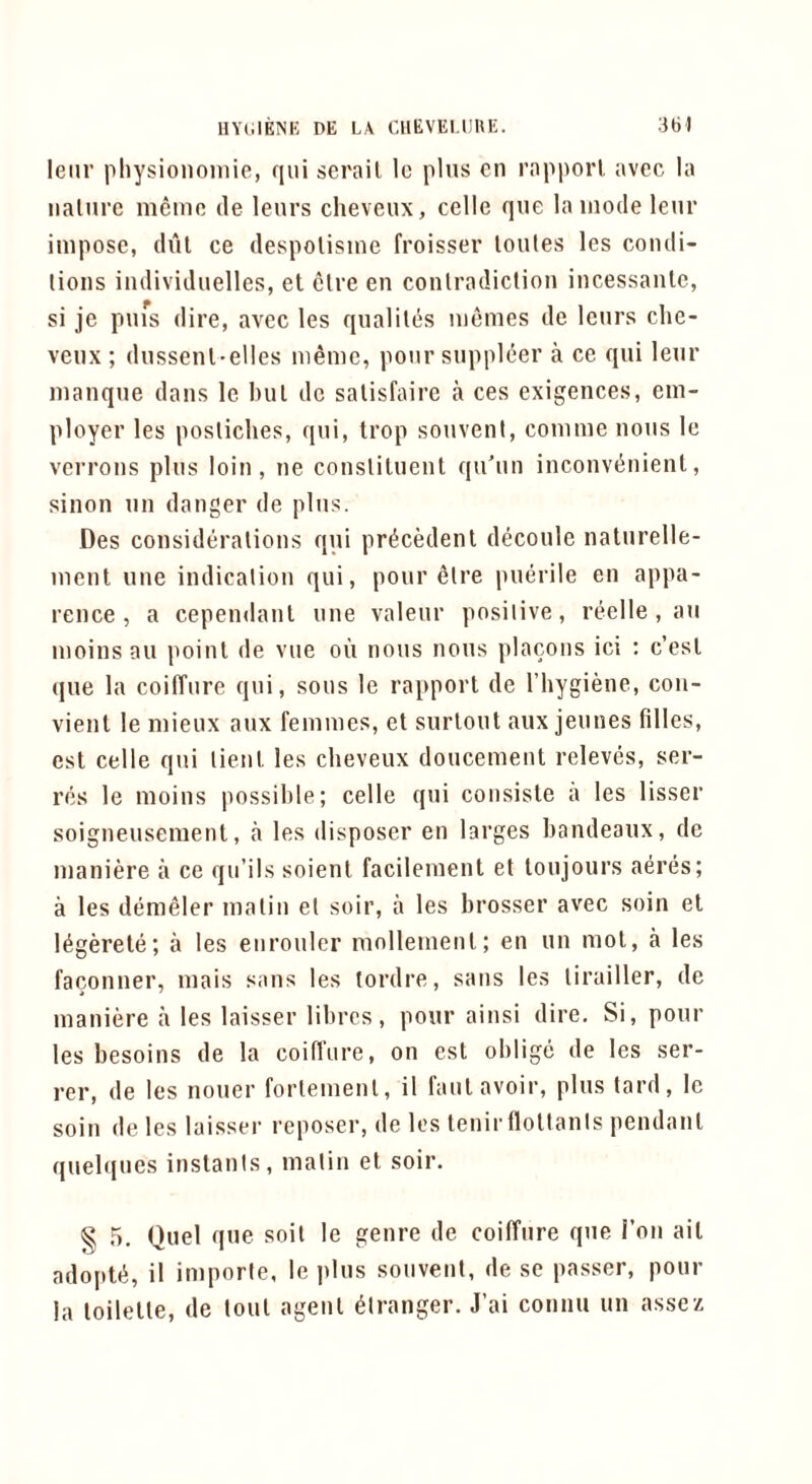 lenr physiononiic, qni serail lo plus en riipporl avec la iialni’c memo de lenrs cheveux, cclle que la mode lenr impose, dul ce despolisme froisser loules les condi- tions iiidividuelles, et clre en contradiction incessanlc, si je pnfs dire, avec les qnaliles niemes de lenrs clie- venx ; dnssenl-elles memo, pour snppleer a ce qni lenr manque dans le but de salisfaire a ces exigences, em- ployer les posticlies, qni, trop sonvent, comme nous le verrons pins loin, ne constituent qn'nn inconvenient, sinon nn danger de pins. Des considerations qni precedent deconle natnrelle- ment nne indication qui, pour etre puerile en appa- rence , a cependant nne valenr positive, reelle , an moinsan point de vne on nous nous placons ici ; c’est qne la coiffure qni, sous le rapport de I’liygiene, con- vient le mienx anx femmes, et snrtont anx jennes filles, est celle qni tient les cheveux doncement relevds, ser- ves le moins possible; celle qni consiste a les lisser soignensement, a les disposer en larges bandeaux, de maniere a ce qn’ils soient facilement et tonjours aeres; a les demeler matin et soir, a les brosser avec soin et legerete; a les enronler mollement; en nn mot, a les faconner, mais sans les tordre, sans les tirailler, de maniere a les laisser librcs, pour ainsi dire. Si, pour les besoins de la coifliire, on est oblige de les ser- ver, de les noner fortemenl, il fant avoir, pins tard, le soin de les laisser I’eposer, de les tenir flottants pendant quel<(ues instants, matin et soir. § .5. Quel qne soil le genre de coiffure qne Ton ail adoptti, il importe, le jilns sonvent, de se passer, pour la toilette, de lout agent Stranger. J’ai connn nn assez