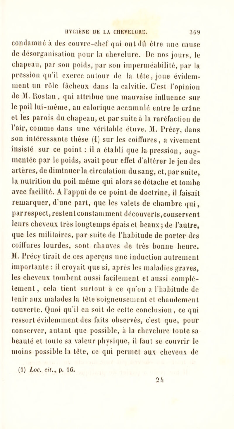 coiulamiiL a des coiivre-chef qiii oiil dii eli'e ime cause de desorganisalion pour la clievelure. Do nos jours, le cliapeau, par sou poids, par sou impcrnieal)ilile, |)ar la pressiou (ju’il cxerce aiilour de la Idle, joue evidem- inenl uii role faclieux dans la calvilie. C’esl ropinioii de M. Roslan , qui allribue uue inauvaise iiilluence sur le poll lui-meme, an calorique accuniule enlre le crane el les parois du chapeau, el par suite a la rarefaclioii de Tail’, comme dans une vdrilahle elnve. M. Precy, dans son inleressanle these (1) snr les coifl’ures, a vivemenl insisld sur ce point : il a dtahli que la pression, ang- mentde par le poids, avail pour elTel d’allerer le jeu des arleres, dediniinuerla circulation dusang, et, par suite, la nutrition du poil meme qui alors se ddtache el lonihe avec facility. Al’appuide ce point de doctrine, il faisail remarquer, d’une part, que les valets de clianibre qui, parrespecl,reslenlconstamn]enl decouverls,conservent leurs cheveux Ires longtemps epais el beaux; de Pautre, que les mililaires, par suite de I’habilude de porter des coiffures lourdes, sonl cliauves de Ires bonne heure. M. Precy lirait de ces apercus utie induction aulrenienl imporlanle : il croyait que si, apres les maladies graves, les cheveux lombent aussi facilemenl el anssi compld- tement, cela lienl surloul a ce qu'on a I’babilude de teniraux malades la tele soigneiisemcnl el cbaiulemenl couverle. Quoi qu’il en soil de celle conclusion, ce qui ressorl dvidenimenl des fails observes, c’esl que, pour conserve!-, aulanl que possible, a la clievelure loulesa beanie el loute sa valeur physique, il I'aul se couvrir le inoins possible la tele, ce qui pcrniel aux cheveux de (1) Loc. cii., p. IG. 2/4