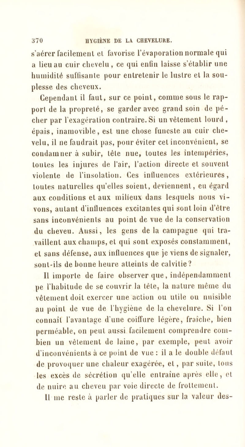 s’adrer racilenieiil el lavorise I’evaporalion norraale qui a lieu au ciiir clievelii, ce qui enfiu laisse s’elablir une humiclil6 suHisanle pour eulretenir le lustre el la sou- plesse des clieveux. Cepeudaiil il faul, sur ce point, coinme sous le rap- port de la proprel6, se garder avec grand soin de p6- clier par Texageralion conlraire.Si un velenient lourd , epais, inamovible, esl une chose funcsle au cuir cbe- velu, il ne faudrait pas, pour 6viler cel inconvenienl, se condainner a subir, lele nue, toutes les inlemperies, lollies les injures de I’air, I’aclion direcle el souvenl violenle de I’insolalion. Ces influences exlerieures, lonles naturelles qu’elles soienl, deviennenl, en egard aux conditions el aux milieux dans lesquels nous vi- vons, aulant d’influences excilanles qui soul loin d’l^tre sans inconvenienls au point de vue de la conservation du cbeveu. Aussi, les gens de la campagne qui Ira- vaillent aux champs, el qui soul exposes conslamment, el sans defense, aux influences que je viens de signaler, sont-ils de bonne benre atleinls de calvilie? Il imporle de faire observer que, indepeiiilammenl pe riiabilude de se convrir la tele, la nature meme du velemenl doil exercer une action on utile on nnisible an point de vue de I’liygiene de la cbeveinre. Si Ton connail ravanlage d’une coilTure li^gere, fraicbe, bien permeable, on pent aussi facilemenl comprendre com- bien un velemenl de laine, par exemple, pent avoir d’inconvenients a ce point de vne : il a le double defaul de provo(|uer une cbalenr exageree, el, par suite, tons les exces de secriilion qu’elle enlraine apres elle, el de nuirc au cbeveu par voie direcle de froltement. 11 me resle a parler de pratiques sur la valeur des-