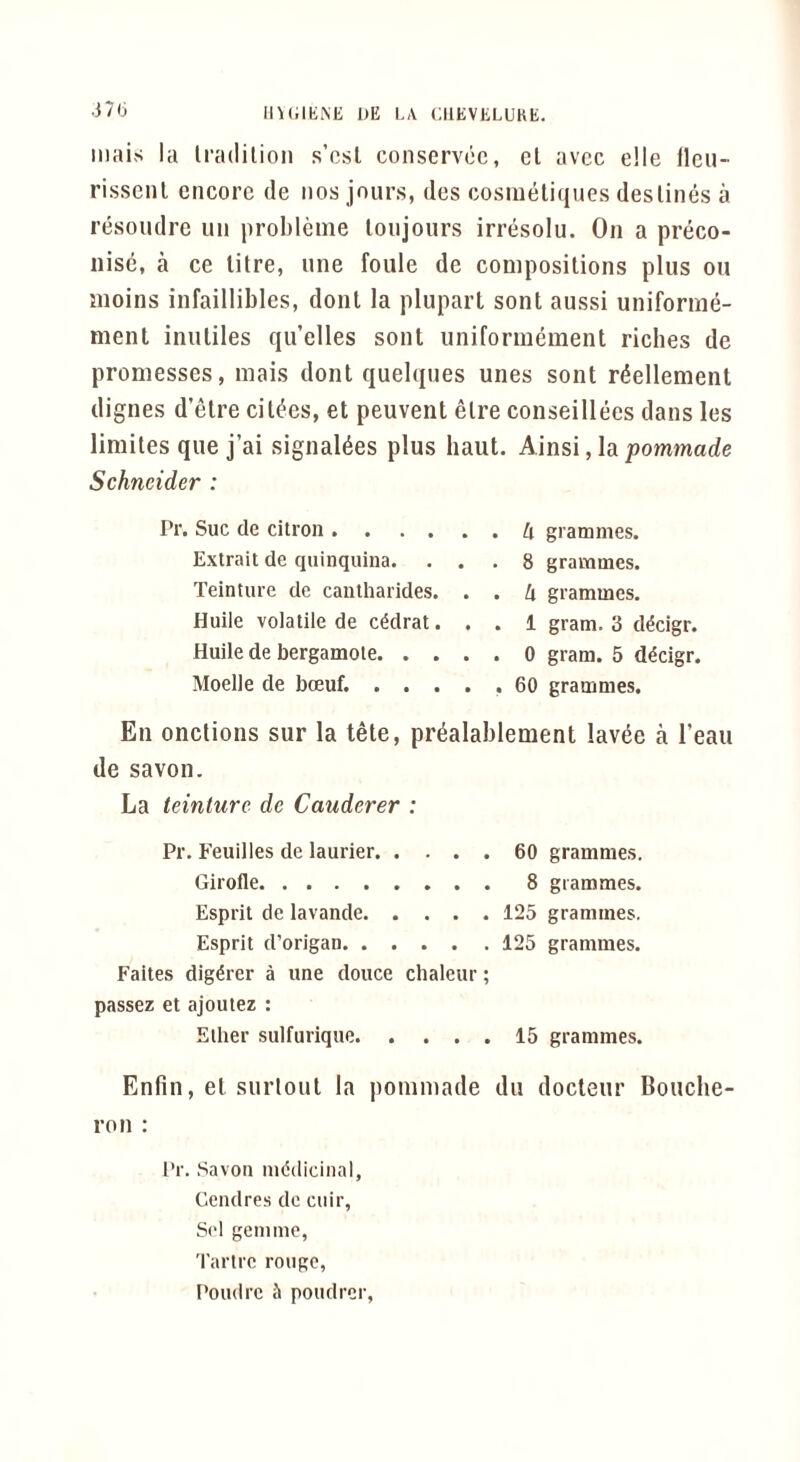 ll\t;iK.\E 1)E LA CIIEVELUKE. .37 b mais la Iradilioii s’osl conservoc, el avcc e!le llcu- rissenl encore de nos jours, des cosmeliques destines a resoudre iin prohlenie lonjours irresolu. On a preco- iiisc, a ce litre, une foule de compositions plus on moins infaillibles, dont la plupart sont aussi uniforme- ment inuliles qu’elles sont uniformement riches de promesses, mais dont quelques unes sont r^ellement dignes d’etre cities, et peuvent elre conseillees dans les limites que j’ai signaldes plus haut. Ainsi, la pommade Schneider : Pr. Sue de citron h grammes. Extrait de quinquina. ... 8 grammes. Teinture de cantharides. . . k grammes. Huile volatile de c^drat... 1 gram. 3 d^cigr. Huile de bergamote 0 gram. 5 d^cigr. Moelle de boeuf. ..... 60 grammes. En onctions sur la tete, pr^alablement lavde a I’eau de savon. La teinture de Cauderer : Pr. Feuilles de laurier 60 grammes. Girofle 8 grammes. Esprit de lavande 125 grammes. Esprit d’origan 125 grammes. Faites dig^rer a une douce chaleur; passez et ajoutez : Ether sulfurique 15 grammes. Enfin, et surlout la pommade du docteur Bouche- ron : Pr. Savon medicinal, Cendres de cuir, Sol gemme, 'I'artre rouge,