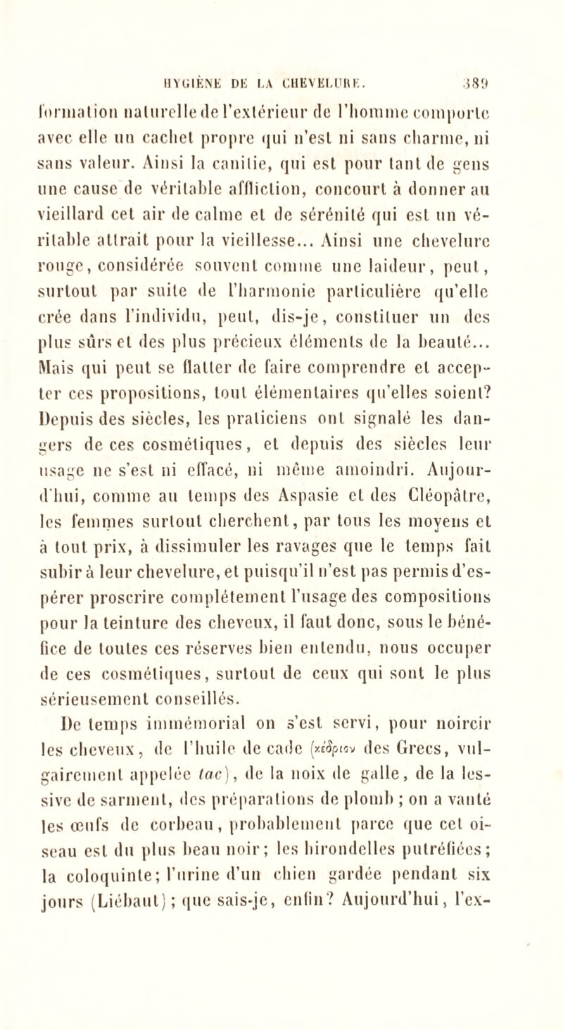 IlYlilENK DE EA EHEVEI.liUE. .{8!< lormalioti nalurclle de Texterienr do riioniinc ooinporlc avpc elle iin cachet propre (jiii ii’esl ni sans cliarme, ni sans valeur. Ainsi la canilie, qni cst pour tantdc gens line cause de vih’ilahle affliction, conconrl a donneran vieillard cet air de calnie et dc seri^nitd qni esl nn ve- ritable atlrait pour la vieillesse... Ainsi une chevelurc rouge, consideree souvent conime une laideur, pent, surlout par suite de I’harinonie particulierc qu’ellc crde dans I’individu, pent, dis-je, constiluer nn dcs plus siirs et des plus jirecieux elements dc la heaute... Mais qui pent se flatter dc faire comprendre et accep- ter CCS propositions, tout eiementaires qu’elles soient? Depuis des siecles, les praticiens out signaie les dan- gers de ces cosmetiques, et depuis des siecles leur usage ne s’est ni efface, ni ineine amoindri. Aiijonr- d'hui, coniine an temps des Aspasie et des Cieopalre, les femmes surtout clierchent, par tons les moyeiis et a tout prix, a dissimuler les ravages que le temps fait subir a leur cbevelure, et puisqu’il n’est pas permis d’es- perer proscrire compietement I’usage des compositions pour la teinture des cbevenx, il faut done, sous le bene- fice de toutes ces reserves bien entendn, nous occuper de ces cosmeti(|ues, surtout de ceux qui sont le plus serieusement conseilies. Dc temps immemorial on s’est servi, pour noircir les cbeveiix, dc riiuile de cade (xs'^pnv dcs Grecs, viil- gaircnicnt appelee tac), de la noix dc galle, de la les- sive dc sarnient, dcs preparations de plomb ; on a vaiite les ceilfs dc corbeau, probableincnt parce que cet oi- seau cst dii plus beau noir; les birondcllcs putrefiecs; la coloquinte; riirine d’lin ebien gardee pendant six jours (Liebaiit); que sais-jc, ciilin? Aujourd’hui, I’cx-