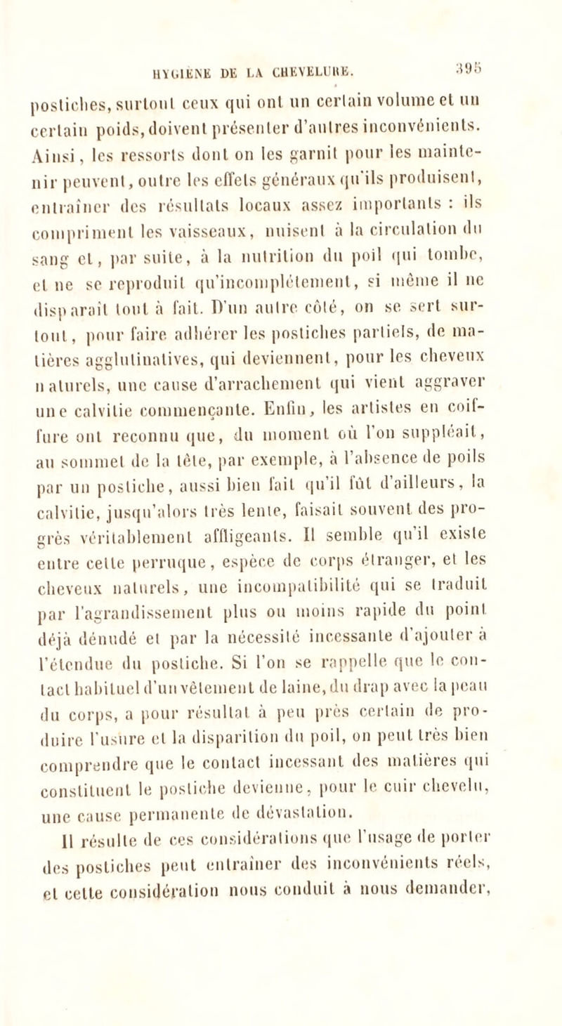 HVlilJiiNE DE l.A CUEVELLIItE. posliclies, surloul ceux qui onl un cciiain volume et uii certain poitls, doivenl presenter cl’aiitres inconv(5nieuls. Ainsi, Ics ressorts donl on les f^arnit pour les mainle- nir peuvent, outre les elTels gem^ranx (jirils |iroduisent, enlraincr dcs resultals locaux assez iinportanls : ils coinprimenl les vaisseaux, nuisent a la circulation dn sang cl, par suite, a la nutrition dii poll ((ui tomlte, el ne se reprodnit (iirinconiplclenienl, si meine it no disparail tout a I'ail. T)’nn autre cole, on se sort sur- lonl, pour faire adlierer les posticlies parliels, de ma- lieres agglulinalives, qui deviennent, pour les cheveux n alnrels, unc cause d’arracliemenl (|ui vienl aggraver line calvilie conimencanle. Enlin, les artistes en coif- Inre onl reconnu quo, du moment ou Ton suppleail, an sommel dc la tele, par exemple, a I’absence de poils par un posticlie, aussi bien lail (|u il iul dailleurs, la calvitie, jus(jn’alors Ires lenie, faisail souvent des pro- gres verilablemenl affligeanls. II semble qu’il exisle enlre celle perruque, espece de corps (Mranger, et les cbevenx natnrels, une incoinpalibilite ([ui se Iraduil par ragrandissement plus ou moms rapide du point deja denude et par la necessile inccssanle d’ajouter a relendue du posticlie. Si Ton se rappelle que le con- tact babilucl d’unvelemenl de laine,du drap avec la poan du corps, a pour resullat a pen pres certain de pro- dnire rusnro el la disparilion dn poil, on pent Ires bien comprendre que le contact incessant des matieres qui constituent le posticlie devienne, pour le cuir cbevelu, line cause permanenle de devastation. 11 resulle de ces considm-alions (lue I’nsage de porter des posliclies pent enlrainer des inconvenients reels, el celle consideration nous conduit a nous demander,