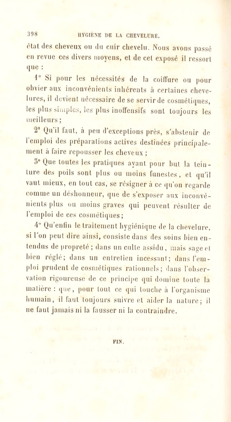 (Mill (les cheveux ou dii cuir clievelii. Nuns avoiis passim eii revue ces clivers iiioyens, el de cel exposed il ressorl cjiie : 1“ Si |)our les ntV.essiles de la coiffure ou pour obvier aux iiiconvenieuls iuli(5reuls a cerlaines cheve- lures,il devieul iiocessaire de se servirde cosm^litiues, les plus sii.iples, ies plus iuoffensil's soul loujours les iiieilleurs; 2“ Qu’il laul, a pen d’exceplious pres, s’absleuir de I’einploi des pr^paralious actives desliuees priiicipale- nient a faire repousser les cheveux ; 5“ Que loules les pralicjues ayaiit pour but la leiii- lure des poils sonl plus ou moins funesles , el cju'il vaul uiieux, eii loiil cas, se resiguer a ce ([u’on regarde comme uii desbouneiir, ({ue de s’exposer aux iiiconve- nieiils plus (ju iiioiiis graves qui peuveiil resuller de I’eniploi de ces cosmeliques; 4 Qu’enfiii le Iraitemenl bygienique de la cbevelure, si roil peul dire aiiisi, consisle dans des soius liieii eii- leiidus de proprele ; dans un culle assidii, niais sage cM bien rciglc'-; dans un enirelien incessani; dans I’eni- ploi prndenl de cosnieliqnes ralionnels; dans I’obser- valion rigoureiise de ce principle qui doiiiine Louie la nialiere : que, pour lonl ce qui louebe a rurganisme bumain, il faul loujours siiivre el aider la nature; il ne I'aul jamais iii la I'ausser ni la conlraindre. FIN.