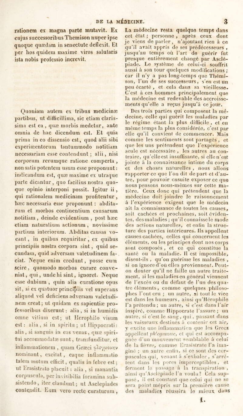 rationem ex magna parte mutavit. Ex cujus successoribus Themison nuper ipse quoque quaedam in senectute deflexit. Et per hos quidem maxime viros salutaris ista nobis professio increvit. Quoniam autem ex tribus medicinae partibus, ut difficillima, sic etiam claris- sima est ea , quae morbis medetur, ante omnia de hac dicendum est. Et quia prima in eo dissensio est, quod alii sibi experimentorum tantummodo notitiam necessariam esse contendunt ; alii, nisi corporum rerumque ratione comperta , non satis potentem usum esse proponunt : indicandum est, quæ maxime ex utraque parte dicantur, quo facilius nostra quo- que opinio interponi possit. Igitur ii, qui rationalem medicinam profitentur , hæc necessaria esse proponunt : abdita- rum et morbos continentium causarum notitiam , deinde evidentium , post hæc etiam naturalium actionum, novissime partium interiorum. Abditas causas vo- cant , in quibus requiritur , ex quibus principiis nostra corpora sint, quid se- cundam, quid adversam valetudinem fa- ciat. Neque enim credunt, posse eum scire, quomodo morbos curare conve- niat, qui, unde hi sint, ignoret. Neque esse dubium , quin alia curatione opus sit, si ex quatuor principiis vel superans aliquod vel deficiens adversam valetudi- nem creat; ut quidam ex sapientiae pro- fessoribus dixerunt: alia, si in humidis omne vitium est; ut Herophilo visum est: alia, si in spiritu; ut Hippocrati: alia , si sanguis in eas venas, quæ spiri- tui accommodatae sunt, transfunditur, et inflammationem , quam Graeci çp^sq'u.ovvjv nominant, excitat , eaque inflammatio talem motum efficit, qualis in febre est; ut iirasistrato placuit : alia , si manantia corpuscula, per invisibilia foramina sub- sistendo, iter claudunt; ut Asclepiades contendit. Eum vero recte curaturum, La médecine resta quelque temps dans cet état ; personne , après ceux dont je viens de parler, n’ajoutant rien à ce qu’il avait appris de ses prédécesseurs , jusqu’au temps où l’art de guérir fut presque entièrement changé par Asclé- piade. Le système de celui-ci souffrit aussi à son tour quelques modifications ; car il n’y a pas long-temps que Thémi- son, l’un de ses successeurs, s’en est un peu écarté, et cela dans sa vieillesse. C’est à ces hommes principalement que la médecine est redevable des accroisse- ments qu’elle a reçus jusqu’à ce jour. Des trois parties qui composent la mé- decine, celle qui guérit les maladies par le régime étant la plus difficile , et en même temps la plus considérée, c’est par elle qu’il convient de commencer. Mais comme les sentiments sont partagés , et que les uns prétendent que l’expérience seule est nécessaire , les autres au con- traire, qu’elle est insuffisante, si elle n’est jointe à la connaissance intime du corps et des choses naturelles , nous allons rapporter ce que l'on dit de part et d’au- tre, pour pouvoir ensuite exposer ce que nous pensons nous-mêmes sur cette ma- tière. Ceux donc qui prétendent que la médecine doit joindre le raisonnement à l’expérience exigent que le médecin ait la connaissance de toutes les causes, soit cachées et prochaines, soit éviden- tes, des maladies ; qu'il connaisse le mode des actions naturelles, et enfin la struc- ture des parties intérieures. Ils appellent causes cachées, celles qui concernent les éléments, ou les principes dont nos corps sont composés , et ce qui constitue la santé ou la maladie. Il est impossible, disent-ils , qu’on guérisse les maladies , si on ignore d’où elles proviennent. Peut- on douter qu’il ne faille un autre traite- ment, si les maladies en général viennent de l’excès ou du défaut de l’un des qua- tre éléments, comme quelques philoso- phes l’ont cru ; un autre, si tout le vice est dans les humeurs, ainsi qu’IIérophile l’a prétendu; un autre, si c'est dans l’air inspiré, comme Hippocrate l’assure ; un autre, si c’est le sang, qui, passant dans les vaisseaux destinés à contenir cet air, y excite une inflammation que les Grecs appellent phlegmone, et qui est accompa- gnée d’un mouvement semblable à celui de la fièvre, comme Erasistrate l’a ima- giné ; un autre enfin, si ce sont des cor- puscules qui, venant à s’exhaler , s’arrê- tent dans les pores imperceptibles, et ferment le passage à la transpiration , ainsi qu’Asclôpiade l'a voulu? Cela sup- posé , il est constant que celui qui ne se sera point mépris sur la première cause des maladies réussira le mieux dans