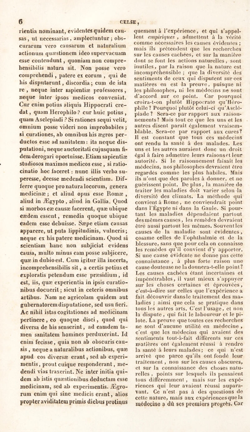 rientia nominant, evidentes quidem cau- sas , ut necessarias , amplectuntur ; obs- curarum vero causarum et naturalium actionum quaestionem ideo supervacuam esse contendunt, quoniam non compre- hensibilis natura sit. Non posse vero comprehendi, patere ex eorum , qui de his disputarunt, discordia ; cum de ista re, neque inter sapientiae professores, neque inter ipsos medicos conveniat. Cur enim potius aliquis Hippocrati cre- dat , quam Herophilo ? cur huic potius , quam Asclepiadi ? Si rationes sequi velit, omnium posse videri non improbabiles ; si curationes, ab omnibus his aegros per- ductos esse ad sanitatem: ita neque dis- putationi, neque auctoritati cujusquam fi- dem derogari oportuisse. Etiam sapientiae studiosos maximos medicos esse , si ratio- cinatio hoc faceret : nunc illis verba su- peresse, deesse medendi scientiam. Dif- ferre quoque pro natura locorum, genera medicinae ; et aliud opus esse Romae , aliud in Ægypto , aliud in Gallia. Quod si morbos eae causae facerent, quæ ubique eaedem essent, remedia quoque ubique eadem esse debuisse. Saepe etiam causas apparere, ut puta lippitudinis, vulneris; neque ex his patere medicinam. Quod si scientiam hanc non subjiciat evidens causa, multo minus eam posse subjicere, quae in dubio est. Cum igitur illa incerta, incomprehensibilis sit, a certis potius et exploratis petendum esse praesidium, id est, iis, quæ experientia in ipsis curatio- nibus docuerit ; sicut in ceteris omnibus artibus. Nam ne agricolam quidem aut gubernatorem disputatione, sed usu fieri. Ac nihil istas cogitationes ad medicinam pertinere , eo quoque disci, quod qui diversa de his senserint, ad eamdem ta- men sanitatem homines perduxerint. Id enim fecisse, quia non ab obscuris cau- sis , neque a naturalibus actionibus, quæ apud eos diversae erant, sed ab experi- mentis , prout cuique responderant, me- dendi vias traxerint. Ne inter initia qui- dem ab istis quaestionibus deductam esse medicinam, sed ab experimentis. JEgro- rum enim qui sine medicis erant, alios propter aviditatem primis diebus protinus quement à l’expérience, et qui s’appel- lent empiriques , admettent à la vérité comme nécessaires les causes évidentes ; mais ils prétendent que les recherches sur les causes cachées, et sur la manière dont se font les actions naturelles , sont inutiles, par la raison que la nature est incompréhensible ; que la diversité des sentiments de ceux qui disputent sur ces matières en est la preuve, puisque ni les philosophes, ni les médecins ne sont d’accord sur ce point. Car pourquoi croira-t-on plutôt Hippocrate qu’Héro- phile? Pourquoi plutôt celui-ci qu’Asclé- piade ? Sera-ce par rapport aux raison- nements? Mais tout ce que les uns et les autres disent paraît également vraisem- blable. Sera-ce par rapport aux cures? Il est constant que tous ces médecins ont rendu la santé à des malades. Les uns et les autres auraient donc un droit égal à faire admettre leurs raisonset leur autorité. Si le raisonnement faisait les médecins, nos philosophes devraient être regardés comme les plus habiles. Mais ils n'ont que des paroles à donner, et ne guérissent point. De plus, la manière de traiter les maladies doit varier selon la diversité des climats. La méthode qui convient à Rome , ne conviendrait point dans l’Égypte ni dans la Gaule. Si pour- tant les maladies dépendaient partout, desmêmes causes, les remèdes devraient être aussi partout les mêmes. Souvent les causes de la maladie sont évidentes, comme celles de l’ophlhalmie et de la blessure, sans que pour cela on connaisse les remèdes qu’il convient d’y apporter. Si une cause évidente ne donne pas cette connaissance , à plus forte raison une cause douteuse ne la donnera-t-elle point ? Les causes cachées étant incertaines et impénétrables, il vaut mieux s’appuyer sur les choses certaines et éprouvées, c’est-à-dire sur celles que l’expérience a fait découvrir dans le traitement des ma- ladies ; ainsi que cela se pratique dans tous les autres arts. C’est l’usage, et non la dispute , qui fait le laboureur et le pi- lote. La preuve que toutes ces recherches ne sont d’aucune utilité en médecine , c’est que les médecins qui avaient des sentiments tout-à-fait différents sur ces matières ont également réussi à rendre la santé à leurs malades; ce qui n’est arrivé que parce qu’ils ont fondé leur traitement, non sur les causes obscures, et sur la connaissance des choses natu- relles , points sur lesquels ils pensaient tous différemment , mais sur les expé- riences qui leur avaient réussi aupara- vant. Ce n’est pas à des questions de cette nature, mais aux expériences que la médecine à du ses premiers progrès. Car
