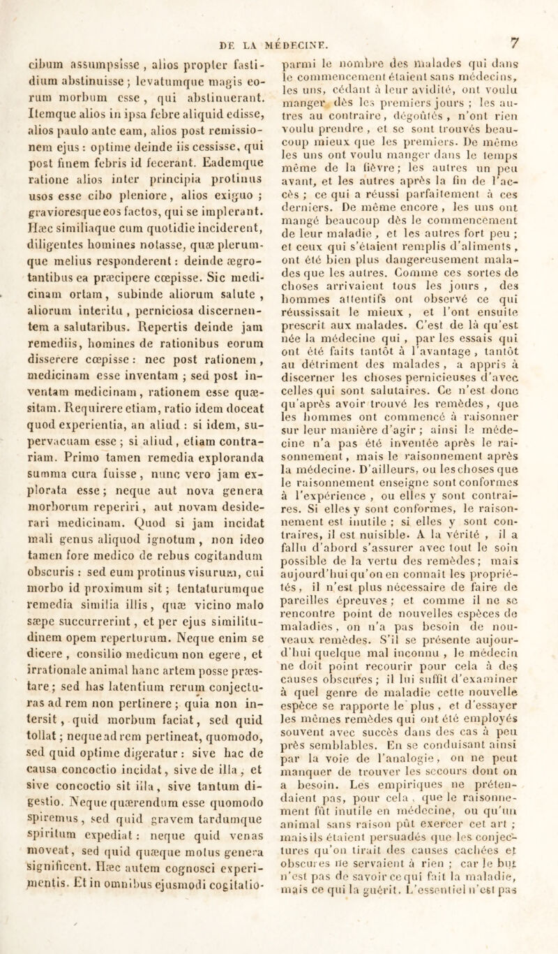cibum assumpsisse , alios propter fasti- dium abstinuisse ; levatumque magis eo- rum morbum esse , qui abstinuerant. Itemque alios in ipsa febre aliquid edisse, alios paulo ante eam, alios post remissio- nem ejus : optime deinde iis cessisse, qui post finem febris id fecerant. Eademque ratione alios inter principia protinus usos esse cibo pleniore, alios exiguo ; gravioresqueeos factos, qui se implerant. Hæc similiaque cum quotidie inciderent, diligentes homines notasse, quae plerum- que melius responderent : deinde aegro- tantibus ea praecipere coepisse. Sic medi- cinam ortam, subinde aliorum salute, aliorum interitu , perniciosa discernen- tem a salutaribus. Repertis deinde jam remediis, homines de rationibus eorum disserere coepisse : nec post rationem , medicinam esse inventam ; sed post in- ventam medicinam, rationem esse quae- sitam. Requirere etiam, ratio idem doceat quod experientia, an aliud : si idem, su- pervacuam esse ; si aliud , etiam contra- riam. Primo tamen remedia exploranda summa cura fuisse, nunc vero jam ex- plorata esse ; neque aut nova genera morborum reperiri, aut novam deside- rari medicinam. Quod si jam incidat mali genus aliquod ignotum , non ideo tamen fore medico de rebus cogitandum obscuris : sed eum protinus visurum, cui morbo id proximum sit ; tentaturumque remedia similia illis, quee vicino malo sæpe succurrerint, et per ejus similitu- dinem opem reperturum. Neque enim se dicere , consilio medicum non egere , et irrationale animal hanc artem posse præs- tare; sed has latentium rerum conjectu- ras ad rem non pertinere ; quia non in- tersit, quid morbum faciat, sed quid tollat ; nequeadrem pertineat, quomodo, sed quid optime digeratur : sive haede causa concoctio incidat, sive de illa, et sive concoctio sit illa, sive tantum di- gestio. Neque quærendum esse quomodo spiremus, sed quid gravem tardumque spiritum expediat : neque quid venas moveat, sed quid quæque moins genera significent. Ilæc autem cognosci experi- mentis. Et in omnibus ejusmodi cogitalio- parmi le nombre des malades qui dans le commencement étaient sans médecins, les uns, cédant à leur avidité, ont voulu manger dès les premiers jours ; les au- tres au contraire, dégoûtés, n’ont rien voulu prendre , et se sont trouvés beau- coup mieux que les premiers. De même les uns ont voulu manger dans le temps même de la fièvre; les autres un peu avant, et les autres après la fin de l’ac- cès ; ce qui a réussi parfaitement à ces derniers. De même encore , les uns ont mangé beaucoup dès le commencement de leur maladie, et les autres fort peu ; et ceux qui s’étaient remplis d’aliments , ont été bien plus dangereusement mala- des que les autres. Gomme ces sortes de choses arrivaient tous les jours , des hommes attentifs ont observé ce qui réussissait le mieux , et l’ont ensuite prescrit aux malades. C’est de là qu’est née la médecine qui , par les essais qui ont été faits tantôt à l’avantage , tantôt au détriment des malades , a appris à discerner les choses pernicieuses d’avec celles qui sont salutaires. Ce n’est donc qu’après avoir trouvé les remèdes, que les hommes ont commencé à raisonner sur leur manière d’agir ; ainsi la méde- cine n’a pas été inventée après le rai- sonnement , mais le raisonnement après la médecine- D’ailleurs, ou leschoses que le raisonnement enseigne sont conformes à l’expérience , ou elles y sont contrai- res. Si elles y sont conformes, le raison- nement est inutile ; si elles y sont con- traires, il est nuisible- A la vérité , il a fallu d’abord s’assurer avec tout le soin possible de la vertu des remèdes; mais aujourd’hui qu’on en connaît les proprié- tés, il n’est plus nécessaire de faire de pareilles épreuves ; et comme il ne se rencontre point de nouvelles espèces de maladies, on n’a pas besoin de nou- veaux remèdes. S’il se présente aujour- d’hui quelque mal inconnu , le médecin ne doit point recourir pour cela à des causes obscures; il lui suffit d’examiner à quel genre de maladie cette nouvelle espèce se rapporte le plus , et d’essayer les mêmes remèdes qui ont été employés souvent avec succès dans des cas à peu près semblables. En se conduisant ainsi par la voie de l’analogie, on ne peut manquer de trouver les secours dont on a besoin. Les empiriques ne préten- daient pas, pour cela , que le raisonne- ment fût inutile en médecine, ou qu'un animal sans raison pût exercer cet art ; mais ils étaient persuadés que les conjec- tures qu’on tirait des causes cachées et obscures île servaient à rien ; car le but n’est pas de savoir ce qui fait la maladie, mais ce qui la guérit. L’essentiel n’est pas