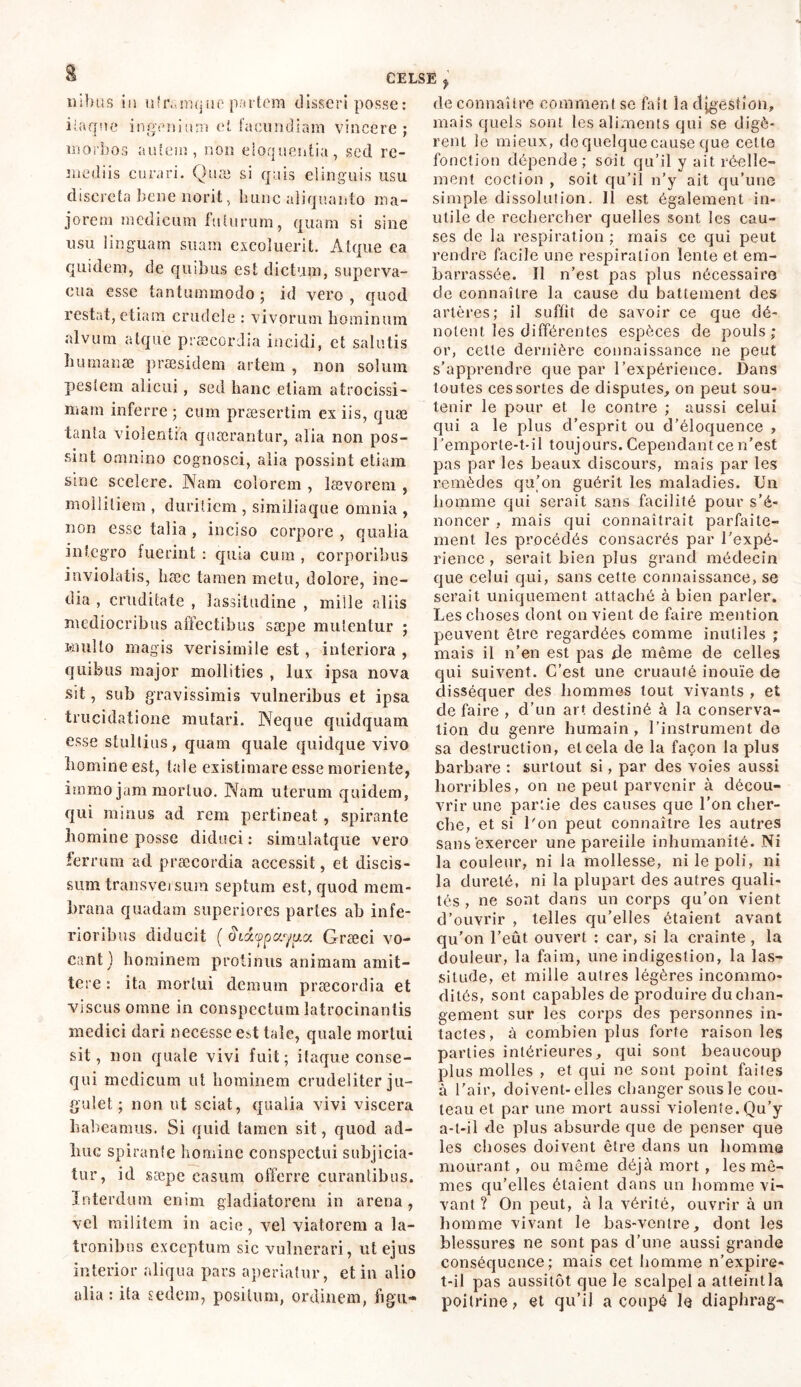 E nibus in u‘r.,inque partem disseri posse: iiaqne ingenium et iacundiam vincere ; morbos aufem, non eloquentia, sed re- mediis curari. Quæ si quis elinguis usu discreta bene norit, hunc aliquanto ma- jorem medicum futurum, quam si sine usu linguam suam excoluerit. Atque ca quidem, de quibus est dictum, superva- cua esse tantummodo ; id vero , quod restat, etiam crudele : vivorum hominum alvum atque praecordia incidi, ct salutis Iuimanæ praesidem artem , non solum pestem alicui , sed hanc etiam atrocissi- mam inferre ; cum præsertim ex iis, quæ tanla violentia quaerantur, alia non pos- sint omnino cognosci, alia possint etiam sine scelere. Nam colorem , lævorem , mollitiem , duritiem , similiaque omnia , non esse talia , inciso corpore , qualia integro fuerint : quia cum , corporibus inviolatis, hæc tamen metu, dolore, ine- dia , cruditate , lassitudine , mille aliis mediocribus affectibus saepe mutentur ; Hiulto magis verisimile est, interiora , quibus major mollities , lux ipsa nova sit, sub gravissimis vulneribus et ipsa trucidatione mutari. Neque quidquam esse stultius, quam quale quidque vivo homine est, tale existimare esse moriente, immo jam mortuo. Nam uterum quidem, qui minus ad rem pertineat, spirante homine posse diduci : simulatque vero ferrum ad praecordia accessit, et discis- sum transversum septum est, quod mem- brana quadam superiores partes ah infe- rioribus diducit ( oidfpv.yua Græci vo- cant) hominem protinus animam amit- tere : ita mortui demum praecordia et viscus omne in conspectum latrocinantis medici dari necesse e»t tale, quale mortui sit, non quale vivi fuit; itaque conse- qui medicum ut hominem crudeliter ju- gulet ; non ut sciat, qualia vivi viscera habeamus. Si quid tamen sit, quod ad- huc spirante homine conspectui subjicia- tur, id sæpe casum offerre curantibus. Interdum enim gladiatorem in arena, vel militem in acie, vel viatorem a la- tronibus exceptum sic vulnerari, ut ejus interior aliqua pars aperiatur, et in alio alia : ita sedem, positum, ordinem, fi gui- de connaître comment se fait ia d[gestion, mais quels sont les aliments qui se digè- rent le mieux, de quelque cause que cette fonction dépende; soit qu’il y ait réelle- ment coction , soit qu’il n’y ait qu’une simple dissolution. Il est également in- utile de rechercher quelles sont les cau- ses de la respiration ; mais ce qui peut rendre facile une respiration lente et em- barrassée. Il n’est pas plus nécessaire de connaître la cause du battement des artères; il suffit de savoir ce que dé- notent les différentes espèces de pouls; or, cette dernière connaissance ne peut s’apprendre que par l’expérience. Dans toutes ces sortes de disputes, on peut sou- tenir le pour et le contre ; aussi celui qui a le plus cl’esprit ou d’éloquence , l’emporte-t-il toujours. Cependant ce n’est pas par les beaux discours, mais par les remèdes qu’on guérit les maladies. Un homme qui serait sans facilité pour s’é- noncer , mais qui connaîtrait parfaite- ment les procédés consacrés par l'expé- rience , serait bien plus grand médecin que celui qui, sans cette connaissance, se serait uniquement attaché à bien parler. Les choses dont on vient de faire mention peuvent être regardées comme inutiles ; mais il n’en est pas de même de celles qui suivent. C’est une cruauté inouïe de disséquer des hommes tout vivants , et de faire , d’un art destiné à la conserva- tion du genre humain , l’instrument de sa destruction, et cela de la façon la plus barbare : surtout si, par des voies aussi horribles, on ne peut parvenir à décou- vrir une partie des causes que l’on cher- che, et si l'on peut connaître les autres sans exercer une pareille inhumanité. Ni la couleur, ni la mollesse, ni le poli, ni la dureté, ni la plupart des autres quali- tés , ne sont dans un corps qu’on vient d’ouvrir , telles qu’elles étaient avant qu’on l’eût ouvert : car, si la crainte, la douleur, la faim, une indigestion, la las- situde, et mille autres légères incommo- dités, sont capables de produire du chan- gement sur les corps des personnes in- tactes, à combien plus forte raison les parties intérieures, qui sont beaucoup plus molles , et qui ne sont point faites à l'air, doivent-elles changer sous le cou- teau et par une mort aussi violente. Qu’y a-t-il de plus absurde que de penser que les choses doivent être dans un homme mourant, ou même déjà mort , les mê- mes qu’elles étaient dans un homme vi- vant ? On peut, à la vérité, ouvrir à un homme vivant le bas-ventre, dont les blessures ne sont pas d’une aussi grande conséquence; mais cet homme n’expire- t-il pas aussitôt que le scalpel a atteintla poitrine? et qu’il a coupé le diaphrag-