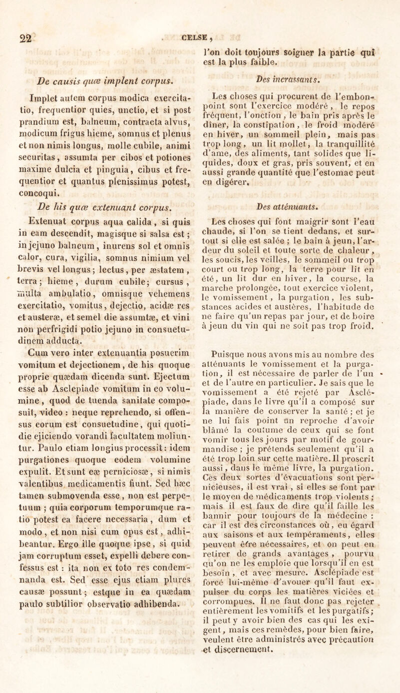 De causis quæ implent corpus. Implet autem corpus modica exercita- tio, frequentior quies, unctio, et si post prandium est, balneum, contracta alvus, modicum frigus hieme, somnus et plenus et non nimis longus, molle cubile, animi securitas, assumta per cibos et potiones maxime dulcia et pinguia, cibus et fre- quentior et quantus plenissimus potest, concoqui. De his quæ extenuant corpus. Extenuat corpus aqua calida, si quis in eam descendit, magisque si salsa est ; in jejuno balneum, inurens sol et omnis calor, cura, vigilia, somnus nimium vel brevis vel longus ; lectus , per aestatem , terra; hieme, durum cubile; cursus, multa ambulatio, omnisque vehemens exercitatio, vomitus, dejectio, acidæ res et austeræ, et semel die assumtæ, et vini non perfrigidi potio jejuno in consuetu- dinem adducta. Cum vero inter extenuantia posuerim vomitum et dejectionem , de his quoque proprie quaedam dicenda sunt. Ejectum esse ab Asclepiade vomitum in eo volu- mine , quod de tuenda sanitate compo- suit, video : neque reprehendo, si offen- sus eorum est consuetudine, qui quoti- die ejiciendo vorandi facultatem moliun- tur. Paulo etiam longius processit : idem purgationes quoque eodem volumine expulit. Et sunt eæ perniciosae, si nimis valentibus medicamentis fiunt. Sed hæc tamen submovenda esse , non est perpe- tuum ; quia corporum temporumque ra- tio potest ea facere necessaria, dum et modo , et non nisi cum opus est, adhi- beantur. Ergo ille quoque ipse, si quid jam corruptum esset, expelli debere con- fessus est : ita non ex toto res condem- nanda est. Sed esse ejus etiam plures causæ possunt; estque in ea quaedam paulo subtilior observatio adhibenda. l’on doit toujours soigner la partie qui est la plus faible. Des incrassants. Les choses qui procurent de l’embon- point sont l’exercice modéré , le repos fréquent, l’onction , le bain pris après le dîner, la constipation , le froid modéré en hiver, un sommeil plein, mais pas trop long, un lit mollet., la tranquillité d’ame, des aliments, tant solides que li- quides, doux et gras, pris souvent, et en aussi grande quantité que l’estomac peut en digérer. Des atténuants. Les choses qui font maigrir sont l’eau chaude, si l’on se tient dedans, et sur- tout si elle est salée ; le bain à jeun, l’ar- deur du soleil et toute sorte de chaleur, les soucis, les veilles, le sommeil ou trop court ou trop long, la terre pour lit en été, un lit dur en hiver, la course, la marche prolongée, tout exercice violent, le vomissement , la purgation , les sub- stances acides et austères, l’habitude de ne faire qu’un repas par jour, et de boire à jeun du vin qui ne soit pas trop froid. Puisque nous avons mis au nombre des atténuants le vomissement et la purga- tion, il est nécessaire de parler de l’un et de l’autre en particulier. Je sais que le vomissement a été rejeté par Asclé» piade, dans le livre qu’il a composé sur la manière de conserver la santé ; et je ne lui fais point un reproche d’avoir blâmé la coutume de ceux qui se font vomir tous les jours par motif de gour- mandise ; je prétends seulement qu’il a été trop loin sur cette matière. Il proscrit aussi, dans le même livre, la purgation. Ces deux sortes d’évacuations sont per- nicieuses, il est vrai , si elles se font par le moyen de médicaments trop violents ; mais il est faux de dire qu’il faille les bannir pour toujours de la médecine : car il est des circonstances où, eu égard aux saisons et aux tempéraments, elles peuvent êére nécessaires, et on peut en retirer de grands avantages , pourvu qu’on ne les emploie que lorsqu’il en est besoin , et avec mesure. Asclépiade est forcé lui-même d’avouer qu’il faut ex- pulser du corps les matières viciées et corrompues. Il ne faut donc pas rejeter entièrement les vomitifs et les purgatifs ; il peut y avoir bien des cas qui les exi- gent, mais ces remèdes, pour bien faire, veulent être administrés avec précaution et discernement.