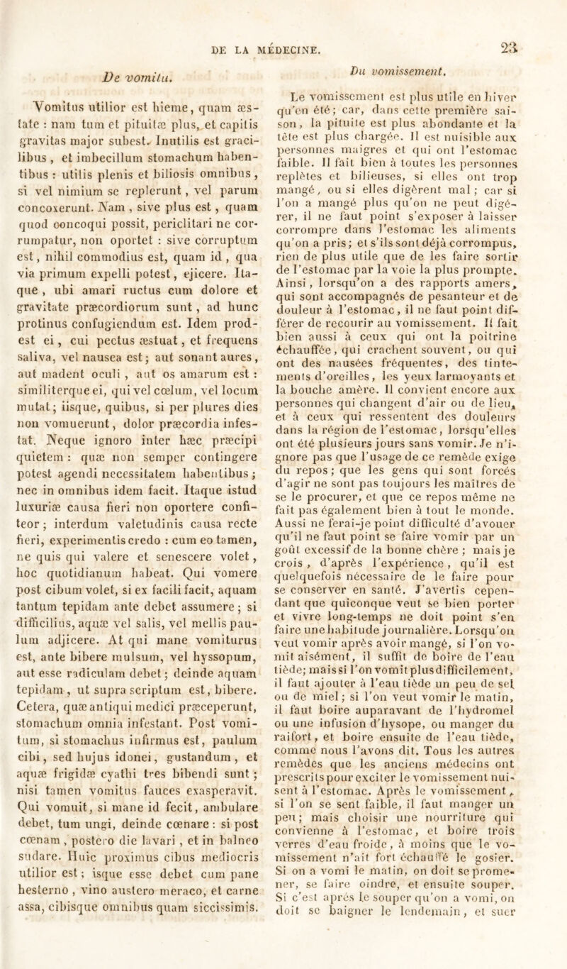jVe vomitu. Vomitus utilior est hieme, quam æs~ îate : nam tum et pituitæ plus, et capitis gravitas major subest*- Inutilis est graci- libus , et imbecillum stomachum haben- tibus : utilis plenis et biliosis omnibus, si vel nimium se replerunt, vel parum concoxerunt. Nam , sive plus est, quam quod concoqui possit, periclitari ne cor- rumpatur, non oportet : sive corruptum est, nihil commodius est, quam id , qua via primum expelli potest, ejicere. Ita- que , ubi amari ructus eum dolore et gravitate praecordiorum sunt, ad hunc protinus confugiendum est. Idem prod- est ei, cui pectus æstuat, et frequens saliva, vel nausea est* aut sonant aures, aut madent oculi , aut os amarum est : similiterque ei, qui vel coelum, vel locum mutat; iisque, quibus, si per plures dies non vomuerunt, dolor praecordia infes- tat. Neque ignoro inter hæc præcipi quietem : quæ non semper contingere potest agendi necessitatem habentibus ; nec in omnibus idem facit. Itaque istud luxuriae causa fieri non oportere confi- teor ; interdum valetudinis causa recte fieri, experimentis credo : cum eo tamen, ne quis qui valere et senescere volet, hoc quotidianum habeat. Qui vomere post cibum volet, si ex facili facit, aquam tantum tepidam ante debet assumere; si difficilius, aquae vel salis, vel mellis pau- lum adjicere. At qui mane vomiturus est, ante bibere mulsum, vel hyssopum, aut esse radiculam debet; deinde aquam tepidam , ut supra scriptum est, bibere. Cetera, quæ antiqui medici praeceperunt, stomachum omnia infestant. Post vomi- tum, si stomachus infirmus est, paulum cibi, sed hujus idonei, gustandum, et aquæ frigidæ cyathi Pes bibendi sunt ; nisi tamen vomitus fauces exasperavit. Qui vomuit, si mane id fecit, ambulare debet, tum ungi, deinde cœnare : si post crenam , postero die lavari , et in balneo sudare. Huic proximus cibus mediocris utilior est ; isque esse debet cum pane hesterno , vino austero meraco, et carne assa, cibisque omnibus quam siccissimis. Du vomissement. Le vomissement est plus utile en hiver qu’en été; car, dans cette première sai- son, la pituite est plus abondante et la tète est plus chargée. Il est nuisible aux personnes maigres et qui ont l’estomac faible. Il fait bien à toutes les personnes replètes et bilieuses, si elles ont trop mangé, ou si elles digèrent mal ; car si l’on a mangé plus qu’on ne peut digé- rer, il ne faut point s’exposer à laisser corrompre dans l’estomac les aliments qu’on a pris ; et s’ils sont déjà corrompus, rien de plus utile que de les faire sortir de l’estomac par la voie la plus prompte. Ainsi, lorsqu’on a des rapports amers, qui sont accompagnés de pesanteur et de douleur à l’estomac, il ne faut point dif- férer de recourir au vomissement. If fait bien aussi à ceux qui ont la poitrine échauffée, qui crachent souvent, ou qui ont des nausées fréquentes, des tinte- ments d’oreilles, les yeux larmoyants et la bouche amère. Il convient encore aux personnes qui changent d’air ou de lieu* et à ceux qui ressentent des douleurs dans la région de l’estomac, lorsqu’elles ont été plusieurs jours sans vomir. Je n’i- gnore pas que l’usage de ce remède exige du repos ; que les gens qui sont forcés d’agir ne sont pas toujours les maîtres de se le procurer, et que ce repos même ne fait pas également bien à tout le monde. Aussi ne ferai-je point difficulté d’avouer qu’il ne faut point se faire vomir par un goût excessif de la bonne chère ; mais je crois , d’après l’expérience , qu’il est quelquefois nécessaire de le faire pour se conserver en santé. J’avertis cepen- dant que quiconque veut se bien porter et vivre long-temps ne doit point s’en, faire une habitude journalière. Lorsqu’on veut vomir après avoir mangé, si l’on vo- mit aisément, il suffit de boire de l’eau tiède; maissi l’on vomit plusdifficilemenî, il faut ajouter à l’eau tiède un peu de sel ou de miel ; si l'on veut vomir le matin, il faut boire auparavant de l’hydromel ou une infusion d’hysope, ou manger du raifort, et boire ensuite de l’eau tiède, comme nous Lavons dit. Tous les autres remèdes que les anciens médecins ont prescrits pour exciter le vomissement nui- sent à l’estomac. Après le vomissement, si l’on se sent faible, il faut manger un peu; mais choisir une nourriture qui convienne à l’estomac, et boire trois verres d’eau froide, à moins que le vo- missement n’ait fort échauffé le gosier. Si on a vomi le matin, on doit se prome- ner, se faire oindre, et ensuite souper. Si c’est après l.e souper qu’on a vomi, on doit sc baigner le lendemain, et suer