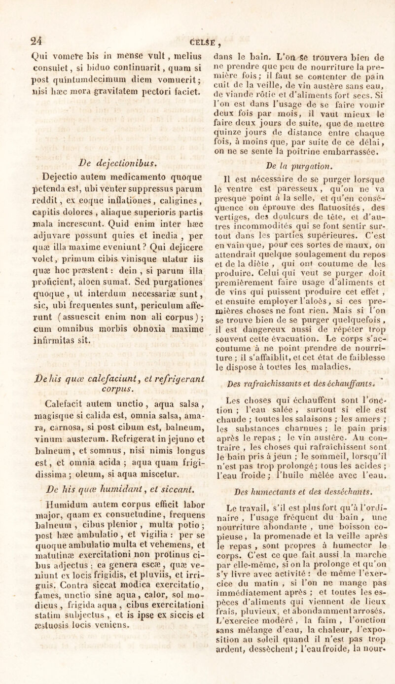 Qui vomere bis in mense vult, melius consulet, si biduo continuant, quara si post quintumdecimum diem vomuerit; nisi hæc mora gravitatem pectori faciet. De dejectionibus. Dejectio autem medicamento quoque petenda est, ubi venter suppressus parum reddit, ex eoque inflationes , caligines , capitis dolores , aliaque superioris partis mala increscunt. Quid enim inter bæc adjuvare possunt quies et inedia , per quæ illa maxime eveniunt ? Qui dejicere volet, primum cibis vinisque utatur iis quæ hoc præstent : dein , si parum illa prolicient, aloen sumat. Sed purgationes quoque , ut interdum necessariae sunt, sic, ubi frequentes sunt, periculum affe- runt (assuescit enim non ali corpus); cum omnibus morbis obnoxia maxime infirmitas sit. De his quce calefaciunt, et refrigerant corpus. Calefacit autem unctio , aqua salsa , magisque si calida est, omnia salsa, ama- ra, carnosa, si post cibum est, balneum, vinum austerum. Refrigerat in jejuno et balneum, et somnus, nisi nimis longus est, et omnia acida ; aqua quam frigi- dissima ; oleum, si aqua miscetur. De his quce humi dant, et siccant. Humidum autem corpus efficit labor major, quam ex consuetudine, frequens balneum , cibus plenior , multa potio ; post hæc ambulatio , et vigilia : per se quoque ambulatio multa et vehemens, et niatutinæ exercitationi non protinus ci- bus adjectus : ea genera escæ , quæ ve- niunt ex locis frigidis, et pluviis, et irri- guis. Contra siccat modica exercitatio, fames, unctio sine aqua, calor, sol mo- dicus , frigida aqua , cibus exercitationi statim subjectus , et is ipse ex siccis et æstuosis locis veniens. dans le bain. L’on Se trouvera bien de no prendre que peu de nourriture la pre- mière fois; il faut se contenter de pain cuit de la veille, de vin austère sans eau, de viande rôtie et d’aliments fort secs. Si l’on est dans l’usage de se faire vomir deux fois par mois, il vaut mieux le faire deux jours de suite, que de mettre quinze jours de distance entre chaque fois, à moins que, par suite de ce délai, on ne se sente la poitrine embarrassée. Ve la purgation. Il est nécessaire cle se purger lorsque le ventre est paresseux, qu’on ne va presque point à la selle, et qu’en consé- quence on éprouve des flatuosités , des vertiges, des douleurs de tête, et d’au- tres incommodités qui se font sentir sur- tout dans les parties, supérieures. C’est en vainque, pour ces sortes de maux, on attendrait quelque soulagement du repos et de la diète , qui ont coutume de les produire. Celui qui veut se purger doit premièrement faire usage d’aliments et de vins qui puissent produire cet effet , et ensuite employer l’aloôs, si ces pre- mières choses ne font rien. Mais si l’on se trouve bien de se purger quelquefois , il est dangereux aussi de répéter trop souvent cette évacuation. Le corps s’ac- coutume à ne point prendre de nourri- ture ; il s’affaiblit, et cet état de faiblesse le dispose à toutes les maladies. ■ a Des rafraîchissants et des échauffants* Les choses qui échauffent sont l’oné- tîon ; l’eau salée , surtout si elle est chaude ; toutes les salaisons ; les amers ; les substances charnues ; le pain pris après le repas ; le vin austère. Au con- traire , les choses qui rafraîchissent sont le bain pris à jeun ; le sommeil, lorsqu’il n’est pas trop prolongé; tous les acides ; l’eau froide; l’huile mêlée avec l’eau. Des humectants et des desséchants. Le travail, s’il est plus fort qu’à l’ordi- naire , l’usage fréquent du bain , une nourriture abondante , une boisson co- pieuse, la promenade et la veille après le repas , sont propres à humecter le corps. C’est ce que fait aussi la marche par elle-même, si on la prolonge et qu’on s’y livre avec activité : de même l’exer- cice du matin , si l’on ne mange pas immédiatement après ; et toutes les es- pèces d’aliments qui viennent de lieux frais, pluvieux, et abondamment arrosés. L’exercice modéré , la faim , l’onction sans mélange d’eau, la chaleur, l’expo- sition au soleil quand il n’est pas trop ardent, dessèchent; l’eaufroide, la nour-
