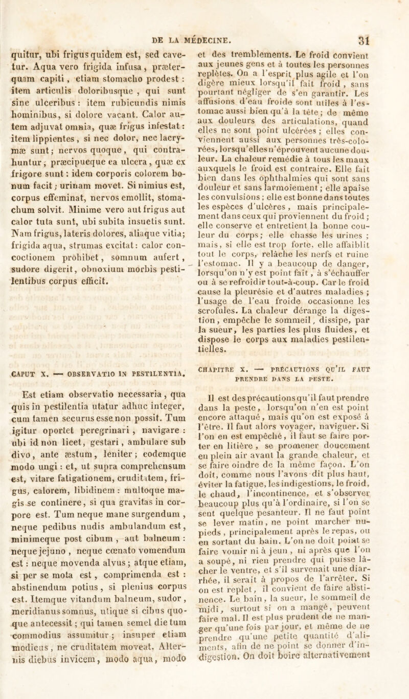 quitur, ubi frigus quidem est, sed cave- tur. Aqua vero frigida infusa , praeter- quam capiti, etiam stomacho prodest : item articulis doloribusque , qui sunt sine ulceribus : item rubicundis nimis hominibus, si dolore vacant. Calor au- tem adjuvat omnia, quæ frigus infestat : item lippientes , si nec dolor, nec lacry- mae sunt; nervos quoque, qui contra- huntur ; præcipueque ea ulcera, quæ ex frigore sunt : idem corporis colorem bo- num facit; urinam movet. Si nimius est, corpus effeminat, nervos emollit, stoma- chum solvit. Minime vero aut frigus aut calor tuta sunt, ubi subita insuetis sunt. IVatn frigus, lateris dolores, aliaque vitia; frigida aqua, strumas excitat: calor con- coctionem prohibet, somnum aufert , sudore digerit, obnoxium morbis pesti- lentibus corpus efficit. CAPUT X. — OBSERVATIO IN PESTILENTIA. Est etiam observatio necessaria , qua quis in pestilentia utatur adhuc integer, cum tamen securus esse non possit. Tum igitur oportet peregrinari , navigare : ubi id non licet, gestari, ambulare sub divo, ante æstum, leniter; eodemque modo ungi : et, ut supra comprehensum est, vitare fatigationem, cruditatem, fri- gus, calorem, libidinem : multoque ma- gis se continere, si qua gravitas in cor- pore est. Tum neque mane surgendum , neque pedibus nudis ambulandum est, minimeque post cibum , aut balneum : neque jejuno , neque ccenato vomendum est : neque movenda alvus ; atque etiam, si per se mota est , comprimenda est : abstinendum potius, si plenius corpus est. Itemque vitandum balneum, sudor , meridianus somnus, utique si cibus quo- que antecessit ; qui tamen semel die tum commodius assumitur ; insuper etiam modicus, ne cruditatem moveat. Alter- nis diebus invicem, modo aqua, modo et des tremblements. Le froid convient aux jeunes gens et à toutes les personnes replètes. On a l’esprit plus agile et l’on digère mieux lorsqu’il fait froid , sans pourtant négliger de s’en garantir. Les affusions d’eau froide sont utiles à l’es- tomac aussi bien qu’à la tète; de même aux douleurs des articulations, quand elles ne sont point ulcérées ; elles con- viennent aussi aux personnes très-colo- rées, lorsqu’elles n’éprouvent aucune dou- leur. La chaleur remédie à tous les maux auxquels le froid est contraire. Elle fait bien dans les ophthalmies qui sont sans douleur et sans larmoiement ; elle apaise les convulsions ; elle est bonne dans toutes les espèces d’ulcères , mais principale- ment dans ceux qui proviennent du froid ; elle conserve et entretient la bonne cou- leur du corps; elle chasse les urines ; mais, si elle est trop forte, elle affaiblit tout le corps, relâche les nerfs et ruine l’estomac. Il y a beaucoup de danger, lorsqu’on n’y est point fait , à s’échauffer ou à se refroidir tout-à-coup. Carie froid cause la pleurésie et d’autres maladies ; l’usage de l’eau froide occasionne les scrofules. La chaleur dérange la diges- tion, empêche le sommeil, dissipe, par la sueur, les parties les plus fluides, et dispose le corps aux maladies pestilen- tielles. CHAPITRE X. — PRÉCAUTIONS Qü’lL FAUT PRENDRE DANS LA PESTE. Il est des précautions qu’il faut prendre dans la peste, lorsqu'on n’en est point encore attaqué, mais qu’on est exposé à l’être. Il faut alors voyager, naviguer. Si l’on en est empêché, il faut se faire por- ter en litière , se promener doucement en plein air avant la grande chaleur, et se faire oindre de la même façon. L’on doit, comme nous l’avons dit plus haut, éviter la fatigue, les indigestions, le froid, le chaud, l’incontinence, et s’observer beaucoup plus qu’à l’ordinaire, si l’on se sent quelque pesanteur. Il ne faut point se lever matin, ne point marcher nu- pieds , principalement après le repas, ou en sortant du bain. L’on ne doit point se faire vomir ni à jeun > ni après que l’on a soupé, ni rien prendre qui puisse là- cher le ventre, et s’il survenait une diar- rhée, il serait à propos de l’arrêter. Si on est replet, il convient de faire absti- nence. Le bain, la sueur, le sommeil de mjdi, surtout si on a mangé, peuvent faire mal. Il est plus prudent de ne man- ger qu’une fois par jour, et même de ne prendre qu une petite quantité d ali- ments, afin de ne point se donner d’in- digestion. On doit boire alternativement