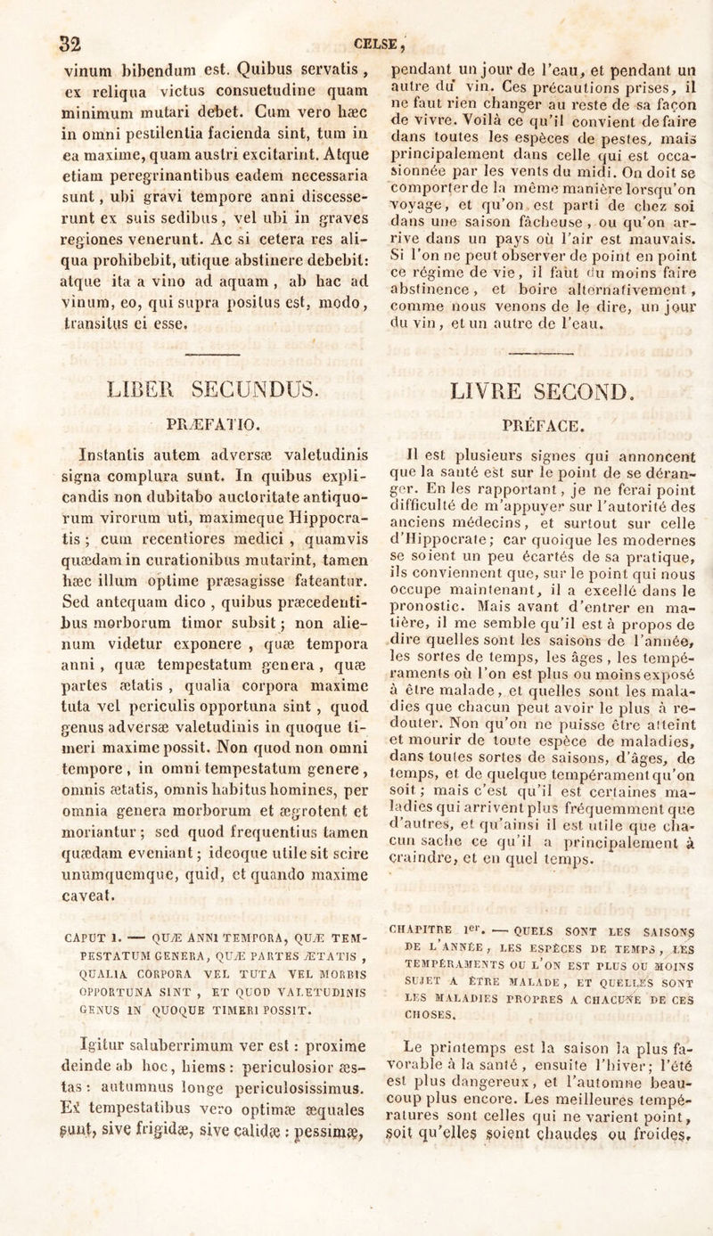 vinum bibendum est. Quibus servatis, ex reliqua victus consuetudine quam minimum mutari debet. Cum vero hæc in omni pestilentia facienda sint, tum in ea maxime, quam austri excitarint. Atque etiam peregrinantibus eadem necessaria sunt, ubi gravi tempore anni discesse- runt ex suis sedibus, vel ubi in graves regiones venerunt. Ac si cetera res ali- qua prohibebit, utique abstinere debebit: atque ita a vino ad aquam , ab hac ad vinum, eo, qui supra positus est, modo, transitus ei esse. LIBER SECUNDUS. PRÆFATIO. Instantis autem adversæ valetudinis signa complura sunt. In quibus expli- candis non dubitabo auctoritate antiquo- rum virorum uti, maximeque Hippocra- tis ; cum recentiores medici , quamvis quaedam in curationibus mutarint, tamen hæc illum optime præsagisse fateantur. Sed antequam dico , quibus praecedenti- bus morborum timor subsit ; non alie- num videtur exponere , quae tempora anni, quae tempestatum genera, quæ partes aetatis , qualia corpora maxime tuta vel periculis opportuna sint , quod genus adversæ valetudinis in quoque ti- meri maxime possit. Non quod non omni tempore , in omni tempestatum genere , omnis aetatis, omnis habitus homines, per omnia genera morborum et aegrotent et moriantur; sed quod frequentius tamen quaedam eveniant ; ideoque utile sit scire unumquemque, quid, et quando maxime caveat. CAPUT 1. -— QUÆ ANNI TEMPORA, QUÆ TEM- PESTATUM GENERA, QUÆ PARTES AETATIS , QUALIA CORPORA VEL TUTA VEL MORBIS OPPORTUNA SINT , ET QUOD VALETUDINIS GENUS IN QUOQUE TIMERI POSSIT. Igitur saluberrimum ver est : proxime deinde ab hoc,hiems: periculosior aes- tas : autumnus longe periculosissimus. Ei tempestatibus vero optimae aequales puut, sive frigidae, sive calidae : pessimae, pendant un jour de l’eau, et pendant un autre du vin. Ces précautions prises, il ne faut rien changer au reste de sa façon de vivre. Voilà ce qu’il convient défaire dans toutes les espèces de pestes, mais principalement dans celle qui est occa- sionnée par les vents du midi. On doit se comporter de la même manière lorsqu’on voyage, et qu’on est parti de chez soi dans une saison fâcheuse , ou qu’on ar- rive dans un pays où l’air est mauvais. Si l’on ne peut observer de point en point ce régime de vie, il faut du moins faire abstinence , et boire alternativement, comme nous venons de le dire, un jour du vin, et un autre de l’eau. LIVRE SECOND. PRÉFACE. Il est plusieurs signes qui annoncent que la santé est sur le point de se déran- ger. En les rapportant, je ne ferai point difficulté de m’appuyer sur l’autorité des anciens médecins, et surtout sur celle d’Hippocrate; car quoique les modernes se soient un peu écartés de sa pratique, ils conviennent que, sur le point qui nous occupe maintenant, il a excellé dans le pronostic. Mais avant d’entrer en ma- tière, il me semble qu’il est à propos de dire quelles sont les saisons de l’année, les sortes de temps, les âges , les tempé- raments où l’on est plus ou moins exposé à être malade, et quelles sont les mala- dies que chacun peut avoir le plus à re- douter. Non qu’on ne puisse être atteint et mourir de toute espèce de maladies, dans toutes sortes de saisons, d’âges, de temps, et de quelque tempérament qu’on soit; mais c’est qu’il est certaines ma- ladies qui arrivent plus fréquemment que d’autres, et qu’ainsi il est utile que cha- cun sache ce qu’il a principalement à craindre, et en quel temps. CHAPITRE 1er. •— QUELS SONT LES SAISONS DE L’ANNÉE , LES ESPÈCES DE TEMPS , LES TEMPÉRAMENTS OU l’on EST TLUS OU MOINS SUJET A ÊTRE MALADE , ET QUELLES SONT LES MALADIES PROPRES A CHACUNE DE CES CHOSES. Le printemps est la saison la plus fa- vorable à la santé , ensuite l’hiver; l’été est plus dangereux, et l’automne beau- coup plus encore. Les meilleures tempé- ratures sont celles qui ne varient point, soit qu'elles soient chaudes ou froides.