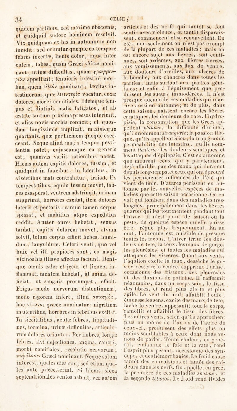 quidem partibus, sed maxime obscœnis; et quidquid sudore hominem resolvit. Yix quidquam ex his in autumnum non incidit: sed oriuntur quoque eo tempore febres incertæ, lienis dolor, aqua inter cutem, tabes, quam Græci yOLctv nomi- nant ; urinæ difficultas, quam f-pa7700- ptav appellant; tenuioris intestini mor- bus, quem eiAsdv nominant ; lævitas in- testinorum, quæ hisvrspioc vocatur; coxæ dolores, morbi comitiales. Idemque tem- pus et diutinis malis fatigatos , et ab æstate tantum proxima pressos interimit, et alios novis morbis conficit ; et quos- dam longissimis implicat, maximeque quartanis, quæ per hiemem quoque exer- ceant. Neque aliud magis tempus pesti- lentiae patet, cujuscumque ea generis est; quamvis variis rationibus nocet. Hiems autem capitis dolores, tussim, et quidquid in faucibus , in lateribus , in visceribus mali contrahitur , irritat. Ex tempestatibus, aquilo tussim movet, fau- ces exasperat, venirem adstringit, urinam supprimit, horrores excitat, item doiores lateris et pectoris : sanum tamen corpus spissat , et mobilius atque expeditius reddit. Auster aures hebetat , sensus tardat, capitis dolorem movet, alvum solvit, totum corpus efficit hebes, liumi- dum , languidum. Ceteri venti, quo vel huic vel illi propiores sunt , eo magis vicinos his illis ve affectus faciunt. Deni- que omnis calor et jecur et lienem in- flammat, mentem hebetat, ut anima de- liciat , ut sanguis prorumpat, efficit. Frigus modo nervorum distentionem, modo rigorem infert; illud arcccay-oç , boc rirotvoç græce nominatur : nigritiem in ulceribus, horrores in febribus excitat. In siccitatibus , aculæ febres, lippitudi- nes, tormina, urinæ difficultas, articulo- rum dolores oriuntur. Per imbres, longae febres, alvi dejectiones, angina, cancri, morbi comitiales , resolutio nervorum ; 7Ttxptxlvcnv Græci nominant. Neque solum interest, quales dies sint, sed etiam qua- les ante praecesserint. Si hiems sicca septentrionales ventos habuit, ver au'em articles et des nerfs qui tantôt se font sentir avec violence , et tantôt disparais- sent, commencent et se renouvellent. En été , non-seulement ou 11’est pas exempt de la plupart de ces maladies ; mais on est encore sujet aux fièvres, soit conti- nues, soit ardentes, aux fièvres tierces, aux vomissements, aux flux de ventre, aux douleurs d’oreilles, aux ulcères de la bouche, aux chancres dans toutes les parties, mais surtout aux parties géni- tales; et enfin à l’épuisement que pro- duisent les sueurs immodérées. 11 n’est presque aucune de ces maladies qui n’ar- rive aussi en automne; et de plus, dans cette saison, naissent encore les fièvres erratiques, les douleurs de rate, l’hydro- pisie, la consomption, que les Grecs ap- pellent phthisie; la difficulté d’uriner, qu’ils nomment strangurie; la passion ilia- que, qu’ils appellent iléon; la trop grande perméabilité des intestins , qu’ils nom- ment iienterie; les douleurs sciatiques et lesattaques d’épilepsie. C’est en automne que meurent ceux qui y parviennent, déjà affaiblis par des maux qui duraient depuis long-temps,et ceux qui ont éprouvé les pernicieuses influences de l’été qui vient de finir. D’autres périssent en au- tomne par les nouvelles espèces de ma- ladies que cette saison occasionne. On en voit qui tombent dans des maladies très- longwes, principalement dans les fièvres quartes qui les tourmentent pendant tout l’hiver. Il n’est point de saison où lu peste, de quelque espèce qu’elle puisse être, règne plus fréquemment. En un mot, l’automne est nuisible de presque toutes les façons. L’hiver irrite les dou- leurs de tête, la toux, les maux de gorge, les pleurésies, et toutes les maladies qui attaquent les viscères. Quant aux vents, l’aquilon excite la toux, dessèche le go- sier, resserre le ventre, supprime Eurine, occasionne des frissons, des pleurésies et des fluxions de poitrine. 11 raffermit néanmoins, dans un corps sain, le tissu des fibres, et rend plus alerte et plus agile. Le vent du midi affaiblit l’ouïe , émousse les sens, excite des maux de tête, lâche le ventre, appesantit tout le corps, ramollit et affaiblit le tissu des fibres. Les autres vents, selon qu’ils approchent plus ou moins de l’un ou de l’autre de ceux-ci, produisent des effets plus ou moins semblables à ceux dont nous ve- nons de parler. Toute chaleur, en géné- ral, enflamme le foie et la rate , rend l’esprit plus pesant, occasionne des syn- copes et des hémorrhagies. Le froid cause tantôt des convulsions et tantôt des rai- deurs dans les nerfs. On appelle, en grec, la première de ces maladies spasme, et la seconde tétanos, Le froid rend livides