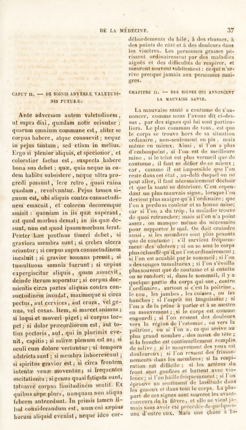 débordements do bile, à des rhumes, à des points de côté et à des douleurs dans les viscères. Les personnes grasses pé- rissent ordinairement par des maladies aiguës et des difficultés de respirer, et meurent souvent subitement : ce qui n’ar- rive presque jamais anx personnes mai- gres. CAPUT 11. — DE SIGNIS ADVERSÆ VALETUDI- NIS FUTURÆ. Anle adversam autem valetudinem , ut supra dixi, quædam notæ oriuntur : quarum omnium commune est, aliter se corpus habere, atque consuevit; neque in pejus tantum , sed etiam in melius. Ergo si plenior aliquis, et speciosior , et coloratior factus est , suspecta habere bona sua debet ; quæ, quia neque in eo- dem habitu subsistere , neque ultra pro- gredi possunt, fere retro , quasi ruina quadam , revolvuntur. Pejus tamen si- gnum est, ubi aliquis contra consuetudi- nem emacuit, et colorem decoremque amisit : quoniam in iis quæ superant, est quod morbus demat; in iis quæ de- sunt, non est quod ipsum morbum ferat. Præter hæc protinus timeri debet, si graviora membra sunt ; si crebra ulcera oriuntur ; si corpus supra consuetudinem incaluit ; si gravior somnus pressit, si tumultuosa somnia fuerunt ; si sæpius cxpergiscitur aliquis, quam assuevit, deinde iterum soporatur ; si corpus dor- mientis circa partes aliquas contra con- suetudinem insudat, maximeque si circa pectus, aut cervices, aut crura, vel ge- nua, vel coxas. Item, si marcet animus j si loqui et moveri piget; si corpus tor- pet ; si dolor praecordiorum est, aut to- tius pectoris, aut, qui in plurimis eve- nit, capitis ; si salivæ plenum est os; si oculi cum dolore vertuntur ; si tempora adstricta sunt ; si membra inhorrescunt ; si spiritus gravior est ; si circa frontem intentae venæ moventur ; si frequentes oscitationes ; si genua quasi fatigata sunt, totumve corpus lassitudinem sentit. Ex quibus sæpe plura, nunquam non aliqua febrem antecedunt. In primis tamen il- lud considerandum est, num cui sæpius horum aliquid eveniat, neque ideo cor- ClIAPITRE II. — DES SIGNES QUI ANNONCENT LA MAUVAISE SANTÉ. La mauvaise santé a coutume de s’an- noncer, comme nous l’avons dit ci-des- sus , par des signes qui lui sont particu- liers. Le plus commun de tous, est que le corps se trouve hors de sa situation ordinaire , non-seulement en pis , mais meme en mieux. Ainsi , si l’on a plus d’embonpoint, si l’on est de meilleure mine , si le teint est plus vermeil que de coutume , il faut se défier de ce mieux ; car , comme il est impossible que l'on reste dans cet état, au-delà duquel on ne peut aller, il faut nécessairement déchoir et que la santé se détériore. C’est cepen- dant un plus mauvais signe, lorsque l’on devient plus maigre qu’à l’ordinaire; que l’on a perdu sa couleur et sa bonne mine; car si l’on a du trop, la maladie trouve de quoi retrancher; mais si l’on n’a point assez, on manque même du nécessaire pour supporter le mal. On doit craindre aussi , si les membres sont plus pesants que de coutume ; s’il survient fréquem- ment des ulcères ; si on se sent le corps plus échauffé qu’ if ne l’est ordinairement ; si l’on est accablé par le sommeil ; si l’on a dessonges tumultueux; si l’on s’éveille plus souvent que de coutume et si ensuite on se rendort; si, dans le sommeil, il y a quelque partie du corps qui sue, contre l’ordinaire, surtout si c’est la poitrine » le cou, les jambes, les cuisses , ou les hanches ; si l’esprit est languissant ; si l’on a de la peine à parler et à se mettre en mouvement ; ksi le corps est comme engourdi ; si l’on ressent des douleuis vers la région de l’estomac, ou vers la poitrine, ou si l’on a, ce qui arrive au plus grand nombre , des maux de tèt<* , si la bouche est continuellement remplie de salive ; si le mouvement des yeux est douloureux; si l’on ressent des frisson- nements dans les membres; si la respi- ration est difficile ; si les artères du front sont gonflées et battent avec vio- lence ; si l’on bâille fréquemment ; si l 'on éprouve un sentiment de lassitude dans les genoux et dans tout le corps. La plu- part de ces signes sont souvent les avant- coureurs de la fièvre, et elle ne vient ja- mais sans avoir été précédée de quelques- uns d’entre eux. Mais une chose à la-