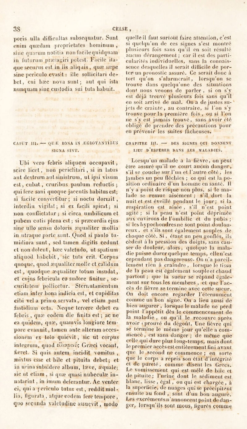 poris ulla difficultas subsequatur. Sunt enim quædam proprietates liominum , sine quarum notitia non facile quidquam in futurum praesagiri potest. Facile ita- que securus est in iis aliquis, quæ sæpe sine periculo evasit : ille sollicitari de- bet, cui hæc nova sunt; aut qui ista nunquam sine custodia sui tuta habuit. CAPUT III. — QUÆ BONA IN ÆGROTANT1BUS SIGNA SINT. Ubi vero febris aliquem occupavit, scire licet, non periclitari, si in latus aut dextrum aut sinistrum, ut ipsi visum est, cubat, cruribus paulum reductis; qui fere sani quoque jacentis habitus est; si facile convertitur ; si noctu dormit , interdiu vigilat; si ex facili spirat; si non conflictatur ; si circa umbilicum et pubem cutis plena est ; si praecordia ejus sine ullo sensu doloris æqualiter mollia in utraque parte sunt. Quod si paulo tu- midiora sunt, sed tamen digitis cedunt et non dolent, hæc valetudo, ut spatium aliquod habebit, sic tuta erit. Corpus quoque, quod æqualiter molle et calidum est, quodque æqualiter totum insudat, et cujus febricula eo sudore finitur, se- curitatem pollicetur. Sternutamentum etiam inter bona indicia est, et cupiditas cibi vel a primo servata, vel etiam post fastidium orta. Neque terrere debet ea febris , quæ eodem die finita est ; ac ne ea quidem, quæ, quamvis longiore tem- pore evanuit, tamen ante alteram acces- sionem ex lolo quievit, sic ut corpus integrum, quod slhxpivsç Græci vocant, fieret. Si quis autem incidit vomitus , mixtus esse et bile et pituita debet; et in urina subsidere album, læve, æqunle; sic ut etiam , si quæ quasi nubeculæ in- natarint, in imum deferantur. Ac venter ei, quia periculo tutus est, reddit mol- lia, figurata, atque eodem fere tempore , quo secunda valetudine assuevit, modo quelle il faut surtout faire atienlion, c'est si quelqu’un de ces signes s’est montré plusieurs fois sans qu’il en soit résulté aucun dérangement ; car il est des parti- cularités individuelles, sans la connais- sence desquelles il serait difficile de por- ter un pronostic assuré. Ce serait donc à tort qu’on s’alarmerait, lorsqu’on se trouve dans quelqu’une des situations dont nous venons de parler , si on s’y est déjà trouvé plusieurs fois sans qu’il en soit arrivé de mal. On a de justes su- jets de crainte, au contraire, si l’on s’y trouve pour la première fois, ou si l’on ne s’y est jamais trouvé, sans avoir été obligé de prendre des précautions pour en prévenir les suites fâcheuses. CHAPITRE III. DES SIGNES QUI DONNENT LIEU D’ESPÉRER DANS LES MALADIES. Lorsqu’un malade a la fièvre, on peut être assuré qu’il ne court aucun danger, s’il se couche sur l’un et l’autre côté, les jambes un peu fléchies ; ce qui est la po- sition ordinaire d’un homme en santé. Il n’y a point de risque non plus, si le ma- lade se remue aisément ; s’il dort la nuit et est éveillé pendant le jour; si la respiration est aisée , s’il n’est point agité ; si la peau n’est point déprimée aux environs de l’ombilic et du pubis ; si les hypochondresne sont point doulou- reux, et s’ils sont également souples de chaque côté. Si, étant un peu gonflés, ils cèdent à la pression des doigts, sans cau- ser de douleur, alors, quoique la mala- die puisse durer quelque temps, ellen’est cependant pas dangereuse. On n’a pareil- lement rien à craindre, lorsque le tissu de la peau est également souple et chaud partout ; que la sueur se répand égale- ment sur tous les membres , et que l’ac- cès de fièvre se termine avec cette sueur. On doit encore regarder l’éternument comme un bon signe. On a lieu aussi de bien augurer , lorsque le malade ne perd point l’appétit dès le commencement de la maladie , ou qu'il le recouvre après avoir ( prouvé du dégoût. Une fièvre qui se termine le même jour qu’elle a com- mencé , est sans danger ; de même que celle qui dure plus long-temps, mais dont le premier accès est entièrement fini avant que le second ne commence ; en sorte que le corps a repris son état d’intëgrîlé et de pureté, comme disent les Grecs. Le vomissement qui est mêlé de bile et de pituite; Furine dont le sédiment est blanc, lisse , égal , ou qui est chargée , à la superficie, de nuages qui se précipitent ensuite au fond , sont d’un bon augure. Les excréments n'annoncent point de dan- ger, lorsqu’ils sont mous, figurés comme